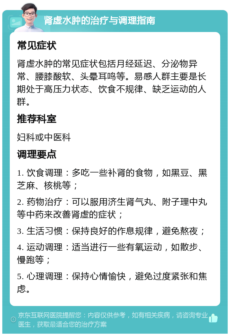 肾虚水肿的治疗与调理指南 常见症状 肾虚水肿的常见症状包括月经延迟、分泌物异常、腰膝酸软、头晕耳鸣等。易感人群主要是长期处于高压力状态、饮食不规律、缺乏运动的人群。 推荐科室 妇科或中医科 调理要点 1. 饮食调理：多吃一些补肾的食物，如黑豆、黑芝麻、核桃等； 2. 药物治疗：可以服用济生肾气丸、附子理中丸等中药来改善肾虚的症状； 3. 生活习惯：保持良好的作息规律，避免熬夜； 4. 运动调理：适当进行一些有氧运动，如散步、慢跑等； 5. 心理调理：保持心情愉快，避免过度紧张和焦虑。