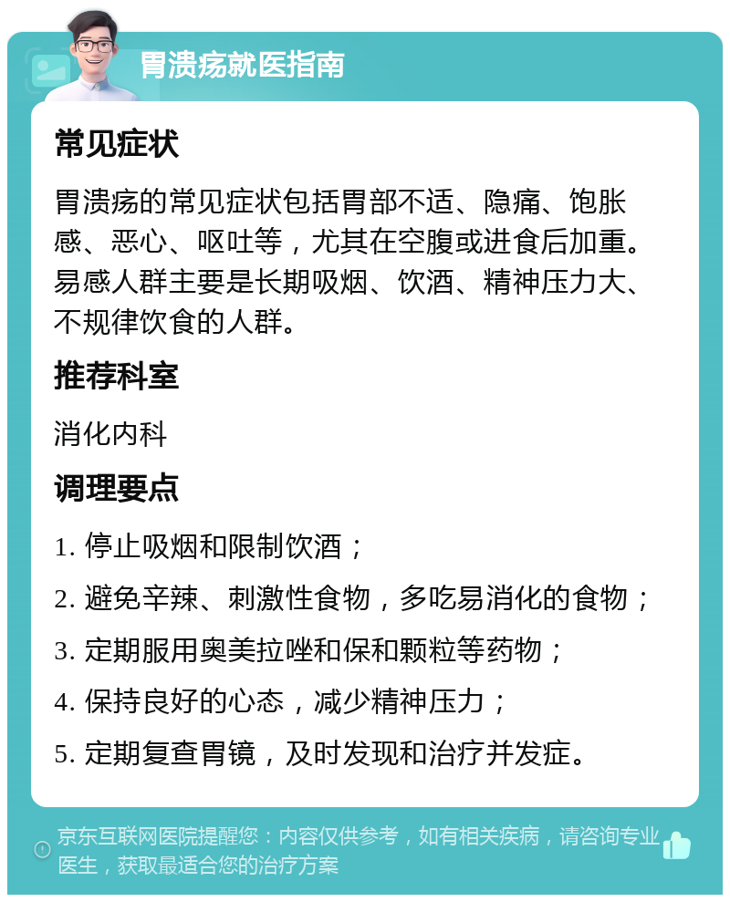 胃溃疡就医指南 常见症状 胃溃疡的常见症状包括胃部不适、隐痛、饱胀感、恶心、呕吐等，尤其在空腹或进食后加重。易感人群主要是长期吸烟、饮酒、精神压力大、不规律饮食的人群。 推荐科室 消化内科 调理要点 1. 停止吸烟和限制饮酒； 2. 避免辛辣、刺激性食物，多吃易消化的食物； 3. 定期服用奥美拉唑和保和颗粒等药物； 4. 保持良好的心态，减少精神压力； 5. 定期复查胃镜，及时发现和治疗并发症。