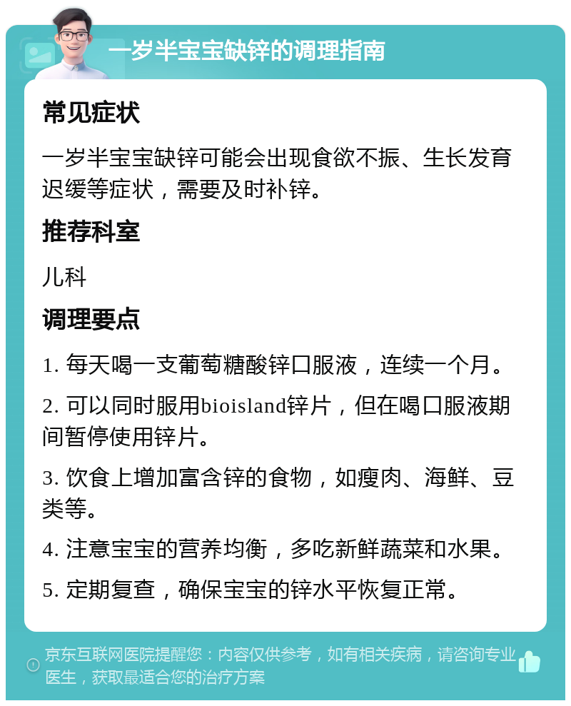 一岁半宝宝缺锌的调理指南 常见症状 一岁半宝宝缺锌可能会出现食欲不振、生长发育迟缓等症状，需要及时补锌。 推荐科室 儿科 调理要点 1. 每天喝一支葡萄糖酸锌口服液，连续一个月。 2. 可以同时服用bioisland锌片，但在喝口服液期间暂停使用锌片。 3. 饮食上增加富含锌的食物，如瘦肉、海鲜、豆类等。 4. 注意宝宝的营养均衡，多吃新鲜蔬菜和水果。 5. 定期复查，确保宝宝的锌水平恢复正常。