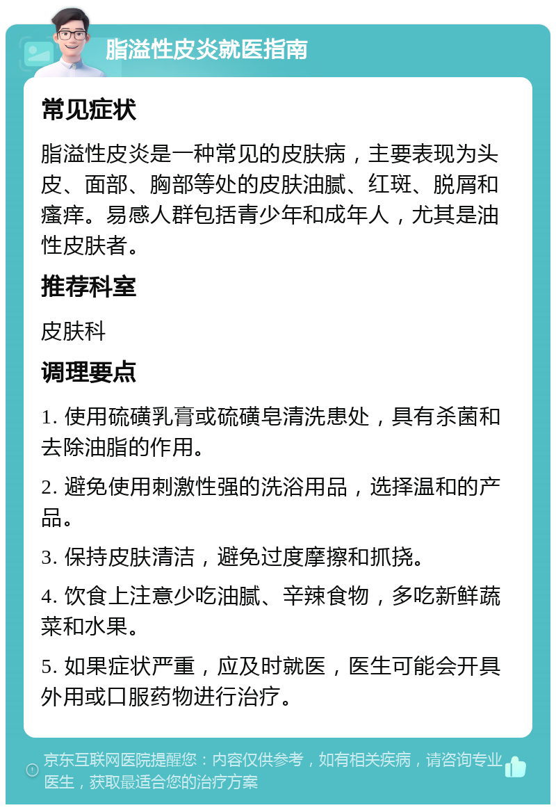 脂溢性皮炎就医指南 常见症状 脂溢性皮炎是一种常见的皮肤病，主要表现为头皮、面部、胸部等处的皮肤油腻、红斑、脱屑和瘙痒。易感人群包括青少年和成年人，尤其是油性皮肤者。 推荐科室 皮肤科 调理要点 1. 使用硫磺乳膏或硫磺皂清洗患处，具有杀菌和去除油脂的作用。 2. 避免使用刺激性强的洗浴用品，选择温和的产品。 3. 保持皮肤清洁，避免过度摩擦和抓挠。 4. 饮食上注意少吃油腻、辛辣食物，多吃新鲜蔬菜和水果。 5. 如果症状严重，应及时就医，医生可能会开具外用或口服药物进行治疗。