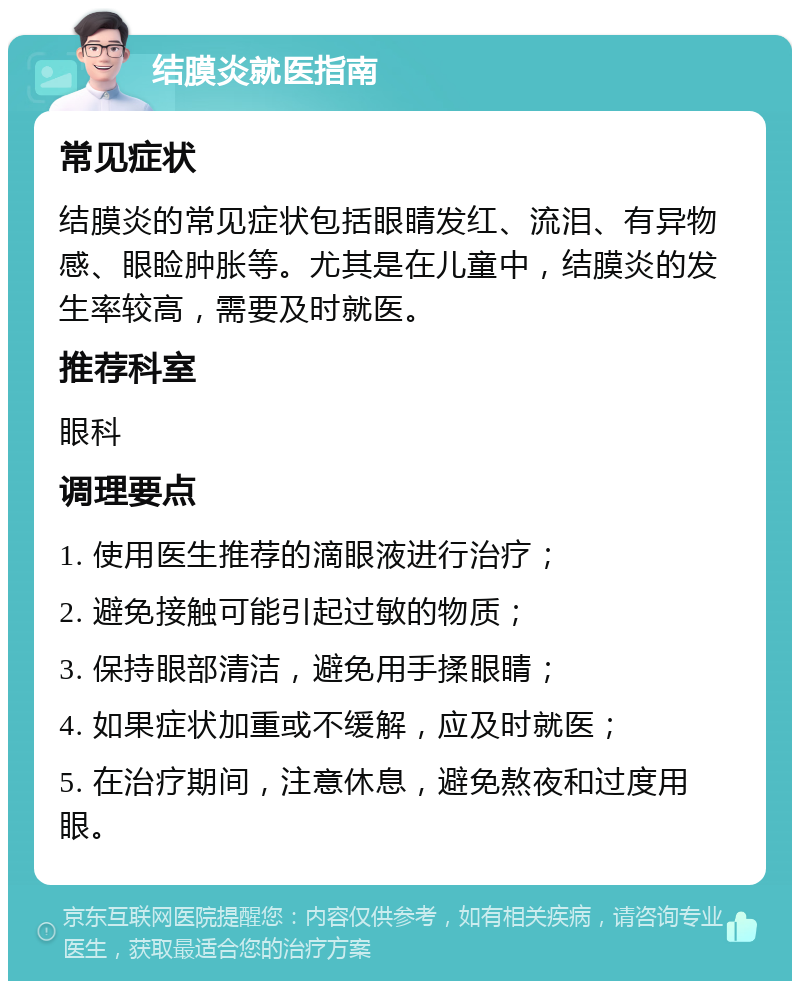 结膜炎就医指南 常见症状 结膜炎的常见症状包括眼睛发红、流泪、有异物感、眼睑肿胀等。尤其是在儿童中，结膜炎的发生率较高，需要及时就医。 推荐科室 眼科 调理要点 1. 使用医生推荐的滴眼液进行治疗； 2. 避免接触可能引起过敏的物质； 3. 保持眼部清洁，避免用手揉眼睛； 4. 如果症状加重或不缓解，应及时就医； 5. 在治疗期间，注意休息，避免熬夜和过度用眼。