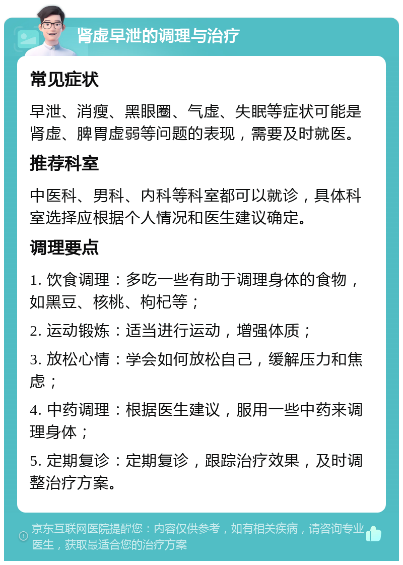 肾虚早泄的调理与治疗 常见症状 早泄、消瘦、黑眼圈、气虚、失眠等症状可能是肾虚、脾胃虚弱等问题的表现，需要及时就医。 推荐科室 中医科、男科、内科等科室都可以就诊，具体科室选择应根据个人情况和医生建议确定。 调理要点 1. 饮食调理：多吃一些有助于调理身体的食物，如黑豆、核桃、枸杞等； 2. 运动锻炼：适当进行运动，增强体质； 3. 放松心情：学会如何放松自己，缓解压力和焦虑； 4. 中药调理：根据医生建议，服用一些中药来调理身体； 5. 定期复诊：定期复诊，跟踪治疗效果，及时调整治疗方案。