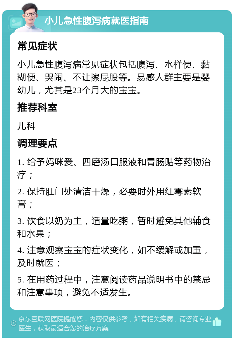 小儿急性腹泻病就医指南 常见症状 小儿急性腹泻病常见症状包括腹泻、水样便、黏糊便、哭闹、不让擦屁股等。易感人群主要是婴幼儿，尤其是23个月大的宝宝。 推荐科室 儿科 调理要点 1. 给予妈咪爱、四磨汤口服液和胃肠贴等药物治疗； 2. 保持肛门处清洁干燥，必要时外用红霉素软膏； 3. 饮食以奶为主，适量吃粥，暂时避免其他辅食和水果； 4. 注意观察宝宝的症状变化，如不缓解或加重，及时就医； 5. 在用药过程中，注意阅读药品说明书中的禁忌和注意事项，避免不适发生。