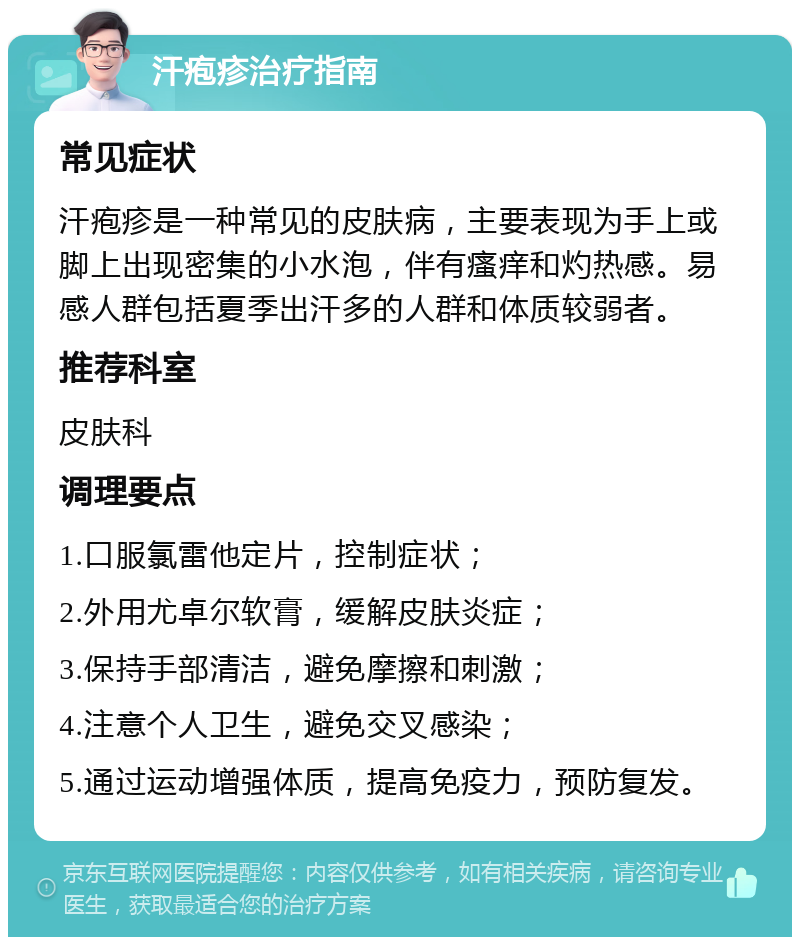 汗疱疹治疗指南 常见症状 汗疱疹是一种常见的皮肤病，主要表现为手上或脚上出现密集的小水泡，伴有瘙痒和灼热感。易感人群包括夏季出汗多的人群和体质较弱者。 推荐科室 皮肤科 调理要点 1.口服氯雷他定片，控制症状； 2.外用尤卓尔软膏，缓解皮肤炎症； 3.保持手部清洁，避免摩擦和刺激； 4.注意个人卫生，避免交叉感染； 5.通过运动增强体质，提高免疫力，预防复发。