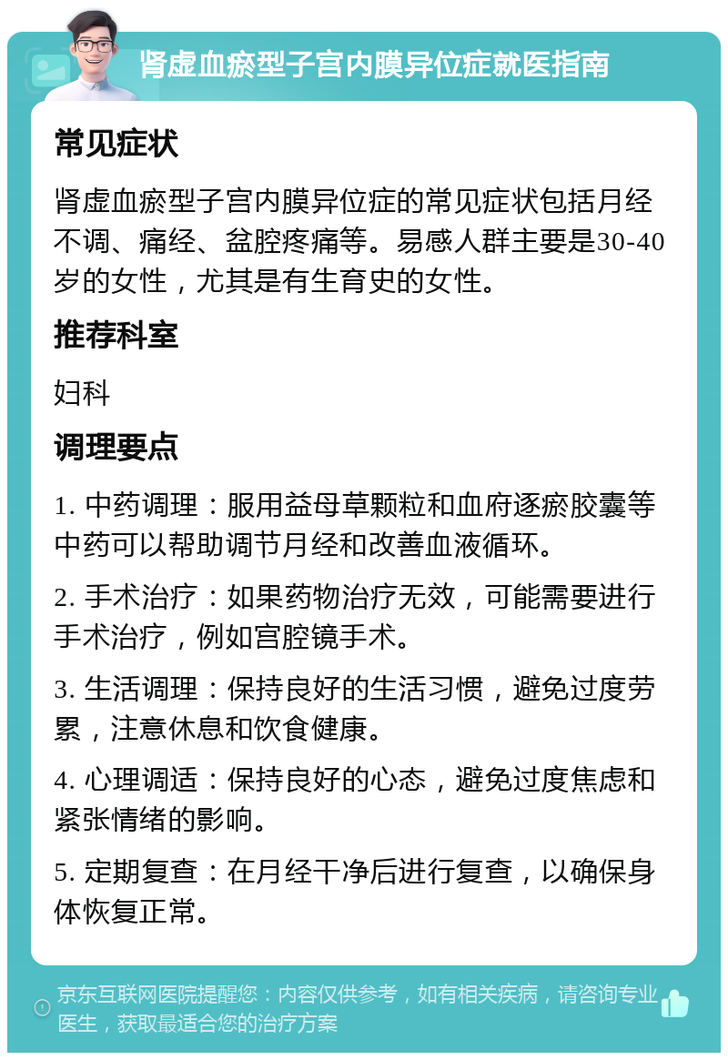 肾虚血瘀型子宫内膜异位症就医指南 常见症状 肾虚血瘀型子宫内膜异位症的常见症状包括月经不调、痛经、盆腔疼痛等。易感人群主要是30-40岁的女性，尤其是有生育史的女性。 推荐科室 妇科 调理要点 1. 中药调理：服用益母草颗粒和血府逐瘀胶囊等中药可以帮助调节月经和改善血液循环。 2. 手术治疗：如果药物治疗无效，可能需要进行手术治疗，例如宫腔镜手术。 3. 生活调理：保持良好的生活习惯，避免过度劳累，注意休息和饮食健康。 4. 心理调适：保持良好的心态，避免过度焦虑和紧张情绪的影响。 5. 定期复查：在月经干净后进行复查，以确保身体恢复正常。