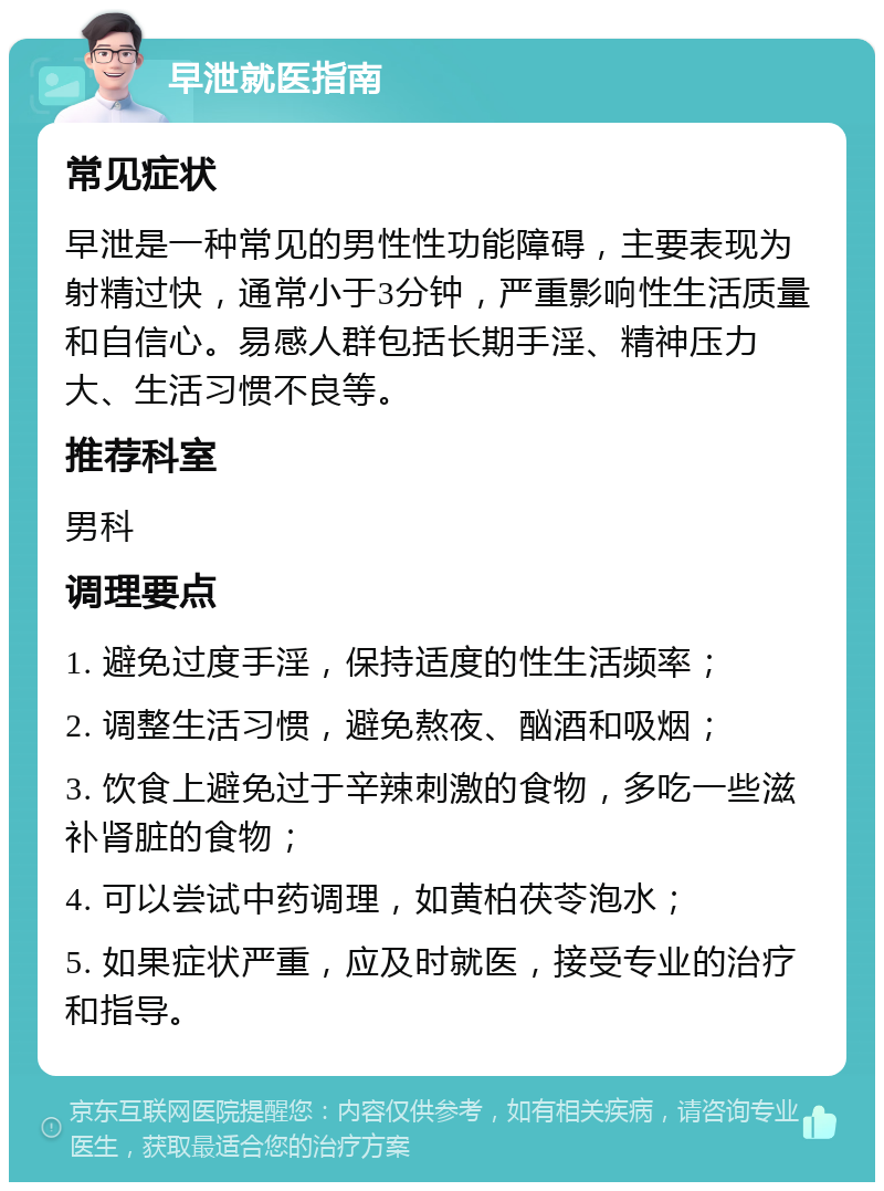 早泄就医指南 常见症状 早泄是一种常见的男性性功能障碍，主要表现为射精过快，通常小于3分钟，严重影响性生活质量和自信心。易感人群包括长期手淫、精神压力大、生活习惯不良等。 推荐科室 男科 调理要点 1. 避免过度手淫，保持适度的性生活频率； 2. 调整生活习惯，避免熬夜、酗酒和吸烟； 3. 饮食上避免过于辛辣刺激的食物，多吃一些滋补肾脏的食物； 4. 可以尝试中药调理，如黄柏茯苓泡水； 5. 如果症状严重，应及时就医，接受专业的治疗和指导。