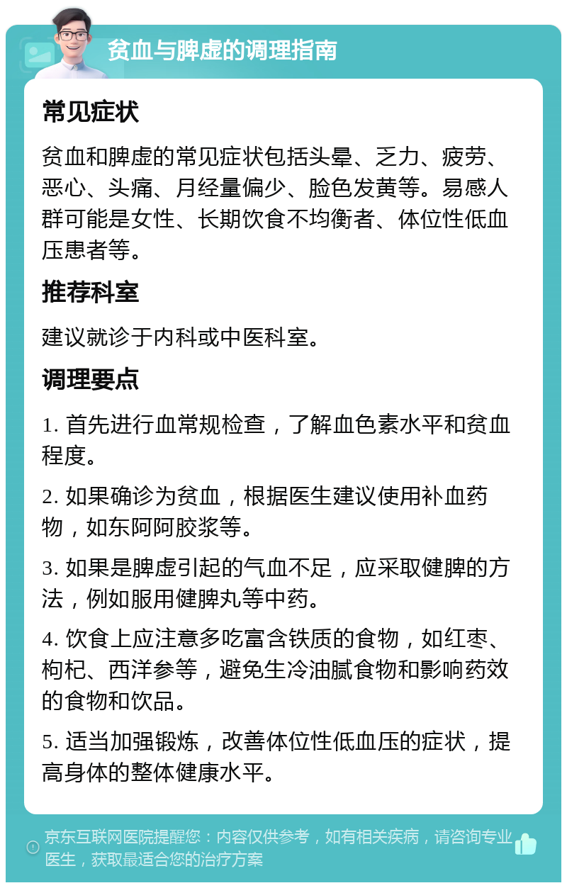 贫血与脾虚的调理指南 常见症状 贫血和脾虚的常见症状包括头晕、乏力、疲劳、恶心、头痛、月经量偏少、脸色发黄等。易感人群可能是女性、长期饮食不均衡者、体位性低血压患者等。 推荐科室 建议就诊于内科或中医科室。 调理要点 1. 首先进行血常规检查，了解血色素水平和贫血程度。 2. 如果确诊为贫血，根据医生建议使用补血药物，如东阿阿胶浆等。 3. 如果是脾虚引起的气血不足，应采取健脾的方法，例如服用健脾丸等中药。 4. 饮食上应注意多吃富含铁质的食物，如红枣、枸杞、西洋参等，避免生冷油腻食物和影响药效的食物和饮品。 5. 适当加强锻炼，改善体位性低血压的症状，提高身体的整体健康水平。