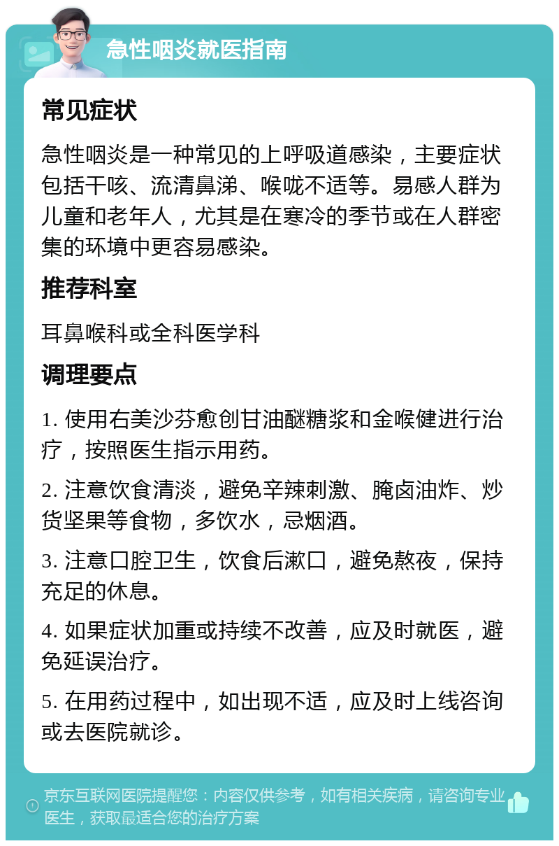 急性咽炎就医指南 常见症状 急性咽炎是一种常见的上呼吸道感染，主要症状包括干咳、流清鼻涕、喉咙不适等。易感人群为儿童和老年人，尤其是在寒冷的季节或在人群密集的环境中更容易感染。 推荐科室 耳鼻喉科或全科医学科 调理要点 1. 使用右美沙芬愈创甘油醚糖浆和金喉健进行治疗，按照医生指示用药。 2. 注意饮食清淡，避免辛辣刺激、腌卤油炸、炒货坚果等食物，多饮水，忌烟酒。 3. 注意口腔卫生，饮食后漱口，避免熬夜，保持充足的休息。 4. 如果症状加重或持续不改善，应及时就医，避免延误治疗。 5. 在用药过程中，如出现不适，应及时上线咨询或去医院就诊。