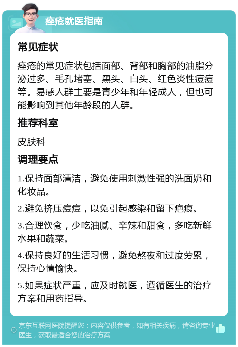 痤疮就医指南 常见症状 痤疮的常见症状包括面部、背部和胸部的油脂分泌过多、毛孔堵塞、黑头、白头、红色炎性痘痘等。易感人群主要是青少年和年轻成人，但也可能影响到其他年龄段的人群。 推荐科室 皮肤科 调理要点 1.保持面部清洁，避免使用刺激性强的洗面奶和化妆品。 2.避免挤压痘痘，以免引起感染和留下疤痕。 3.合理饮食，少吃油腻、辛辣和甜食，多吃新鲜水果和蔬菜。 4.保持良好的生活习惯，避免熬夜和过度劳累，保持心情愉快。 5.如果症状严重，应及时就医，遵循医生的治疗方案和用药指导。