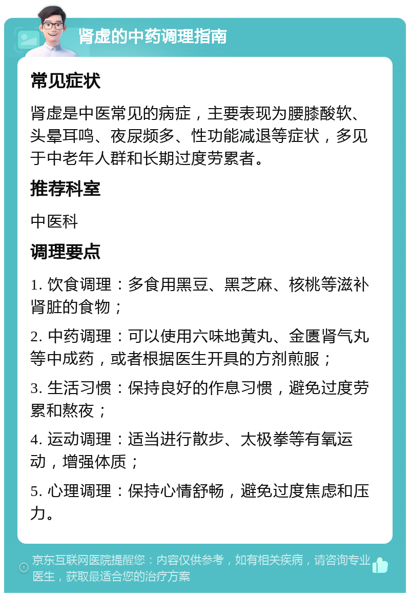 肾虚的中药调理指南 常见症状 肾虚是中医常见的病症，主要表现为腰膝酸软、头晕耳鸣、夜尿频多、性功能减退等症状，多见于中老年人群和长期过度劳累者。 推荐科室 中医科 调理要点 1. 饮食调理：多食用黑豆、黑芝麻、核桃等滋补肾脏的食物； 2. 中药调理：可以使用六味地黄丸、金匮肾气丸等中成药，或者根据医生开具的方剂煎服； 3. 生活习惯：保持良好的作息习惯，避免过度劳累和熬夜； 4. 运动调理：适当进行散步、太极拳等有氧运动，增强体质； 5. 心理调理：保持心情舒畅，避免过度焦虑和压力。