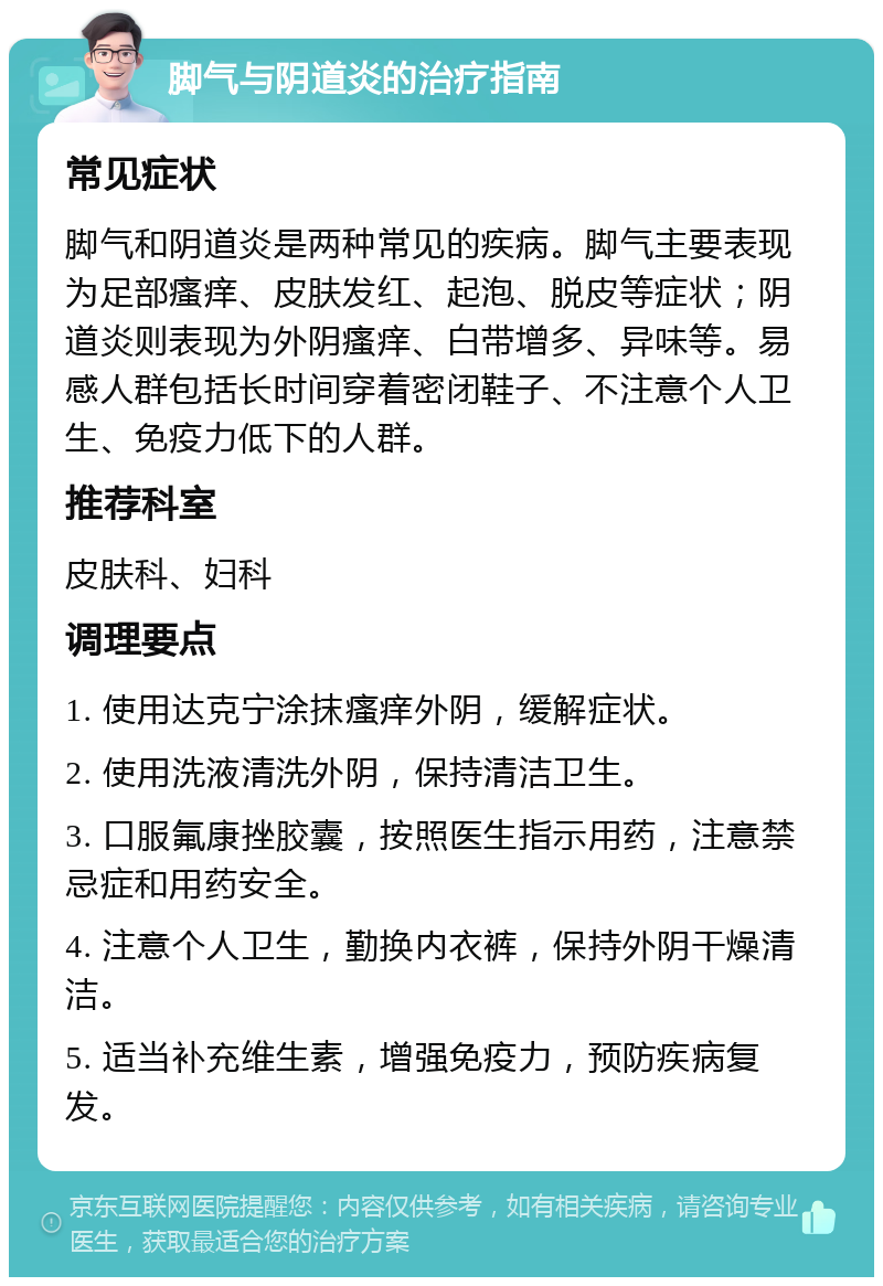 脚气与阴道炎的治疗指南 常见症状 脚气和阴道炎是两种常见的疾病。脚气主要表现为足部瘙痒、皮肤发红、起泡、脱皮等症状；阴道炎则表现为外阴瘙痒、白带增多、异味等。易感人群包括长时间穿着密闭鞋子、不注意个人卫生、免疫力低下的人群。 推荐科室 皮肤科、妇科 调理要点 1. 使用达克宁涂抹瘙痒外阴，缓解症状。 2. 使用洗液清洗外阴，保持清洁卫生。 3. 口服氟康挫胶囊，按照医生指示用药，注意禁忌症和用药安全。 4. 注意个人卫生，勤换内衣裤，保持外阴干燥清洁。 5. 适当补充维生素，增强免疫力，预防疾病复发。