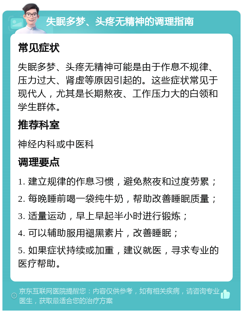 失眠多梦、头疼无精神的调理指南 常见症状 失眠多梦、头疼无精神可能是由于作息不规律、压力过大、肾虚等原因引起的。这些症状常见于现代人，尤其是长期熬夜、工作压力大的白领和学生群体。 推荐科室 神经内科或中医科 调理要点 1. 建立规律的作息习惯，避免熬夜和过度劳累； 2. 每晚睡前喝一袋纯牛奶，帮助改善睡眠质量； 3. 适量运动，早上早起半小时进行锻炼； 4. 可以辅助服用褪黑素片，改善睡眠； 5. 如果症状持续或加重，建议就医，寻求专业的医疗帮助。