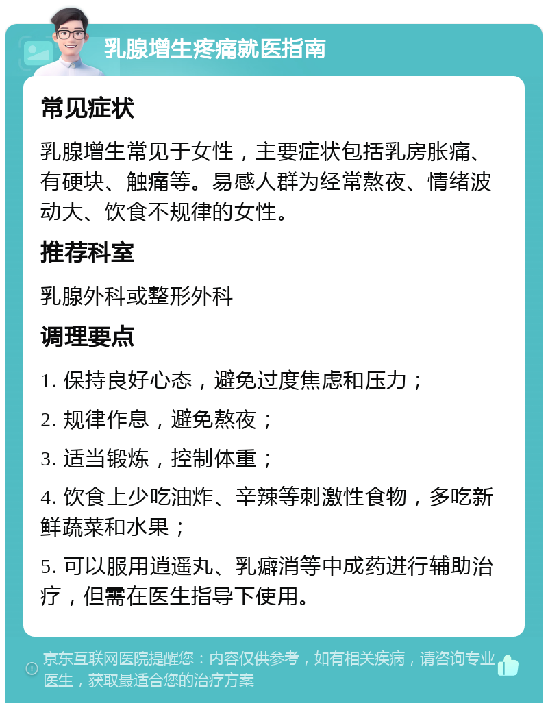 乳腺增生疼痛就医指南 常见症状 乳腺增生常见于女性，主要症状包括乳房胀痛、有硬块、触痛等。易感人群为经常熬夜、情绪波动大、饮食不规律的女性。 推荐科室 乳腺外科或整形外科 调理要点 1. 保持良好心态，避免过度焦虑和压力； 2. 规律作息，避免熬夜； 3. 适当锻炼，控制体重； 4. 饮食上少吃油炸、辛辣等刺激性食物，多吃新鲜蔬菜和水果； 5. 可以服用逍遥丸、乳癖消等中成药进行辅助治疗，但需在医生指导下使用。