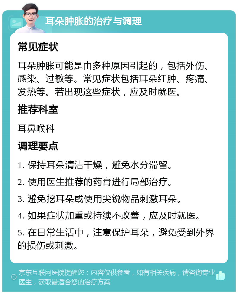 耳朵肿胀的治疗与调理 常见症状 耳朵肿胀可能是由多种原因引起的，包括外伤、感染、过敏等。常见症状包括耳朵红肿、疼痛、发热等。若出现这些症状，应及时就医。 推荐科室 耳鼻喉科 调理要点 1. 保持耳朵清洁干燥，避免水分滞留。 2. 使用医生推荐的药膏进行局部治疗。 3. 避免挖耳朵或使用尖锐物品刺激耳朵。 4. 如果症状加重或持续不改善，应及时就医。 5. 在日常生活中，注意保护耳朵，避免受到外界的损伤或刺激。