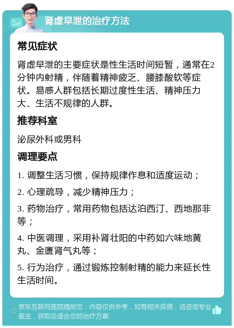 肾虚早泄的治疗方法 常见症状 肾虚早泄的主要症状是性生活时间短暂，通常在2分钟内射精，伴随着精神疲乏、腰膝酸软等症状。易感人群包括长期过度性生活、精神压力大、生活不规律的人群。 推荐科室 泌尿外科或男科 调理要点 1. 调整生活习惯，保持规律作息和适度运动； 2. 心理疏导，减少精神压力； 3. 药物治疗，常用药物包括达泊西汀、西地那非等； 4. 中医调理，采用补肾壮阳的中药如六味地黄丸、金匮肾气丸等； 5. 行为治疗，通过锻炼控制射精的能力来延长性生活时间。