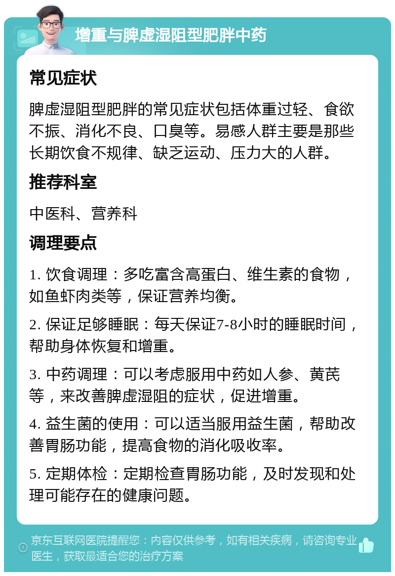 增重与脾虚湿阻型肥胖中药 常见症状 脾虚湿阻型肥胖的常见症状包括体重过轻、食欲不振、消化不良、口臭等。易感人群主要是那些长期饮食不规律、缺乏运动、压力大的人群。 推荐科室 中医科、营养科 调理要点 1. 饮食调理：多吃富含高蛋白、维生素的食物，如鱼虾肉类等，保证营养均衡。 2. 保证足够睡眠：每天保证7-8小时的睡眠时间，帮助身体恢复和增重。 3. 中药调理：可以考虑服用中药如人参、黄芪等，来改善脾虚湿阻的症状，促进增重。 4. 益生菌的使用：可以适当服用益生菌，帮助改善胃肠功能，提高食物的消化吸收率。 5. 定期体检：定期检查胃肠功能，及时发现和处理可能存在的健康问题。