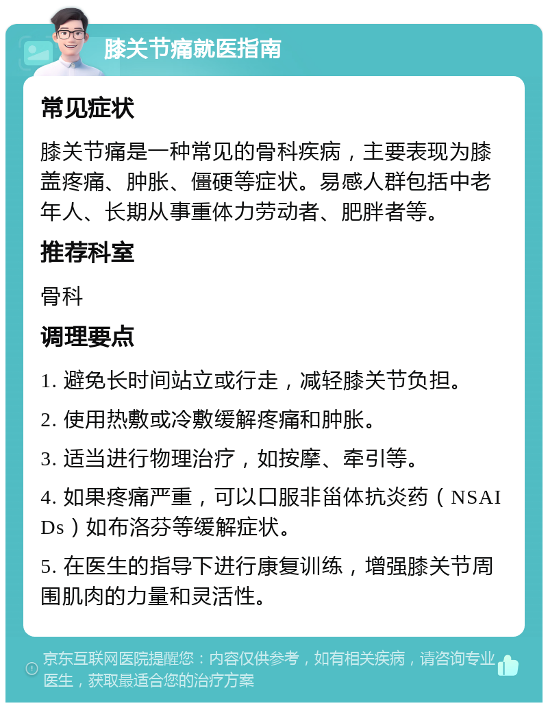 膝关节痛就医指南 常见症状 膝关节痛是一种常见的骨科疾病，主要表现为膝盖疼痛、肿胀、僵硬等症状。易感人群包括中老年人、长期从事重体力劳动者、肥胖者等。 推荐科室 骨科 调理要点 1. 避免长时间站立或行走，减轻膝关节负担。 2. 使用热敷或冷敷缓解疼痛和肿胀。 3. 适当进行物理治疗，如按摩、牵引等。 4. 如果疼痛严重，可以口服非甾体抗炎药（NSAIDs）如布洛芬等缓解症状。 5. 在医生的指导下进行康复训练，增强膝关节周围肌肉的力量和灵活性。