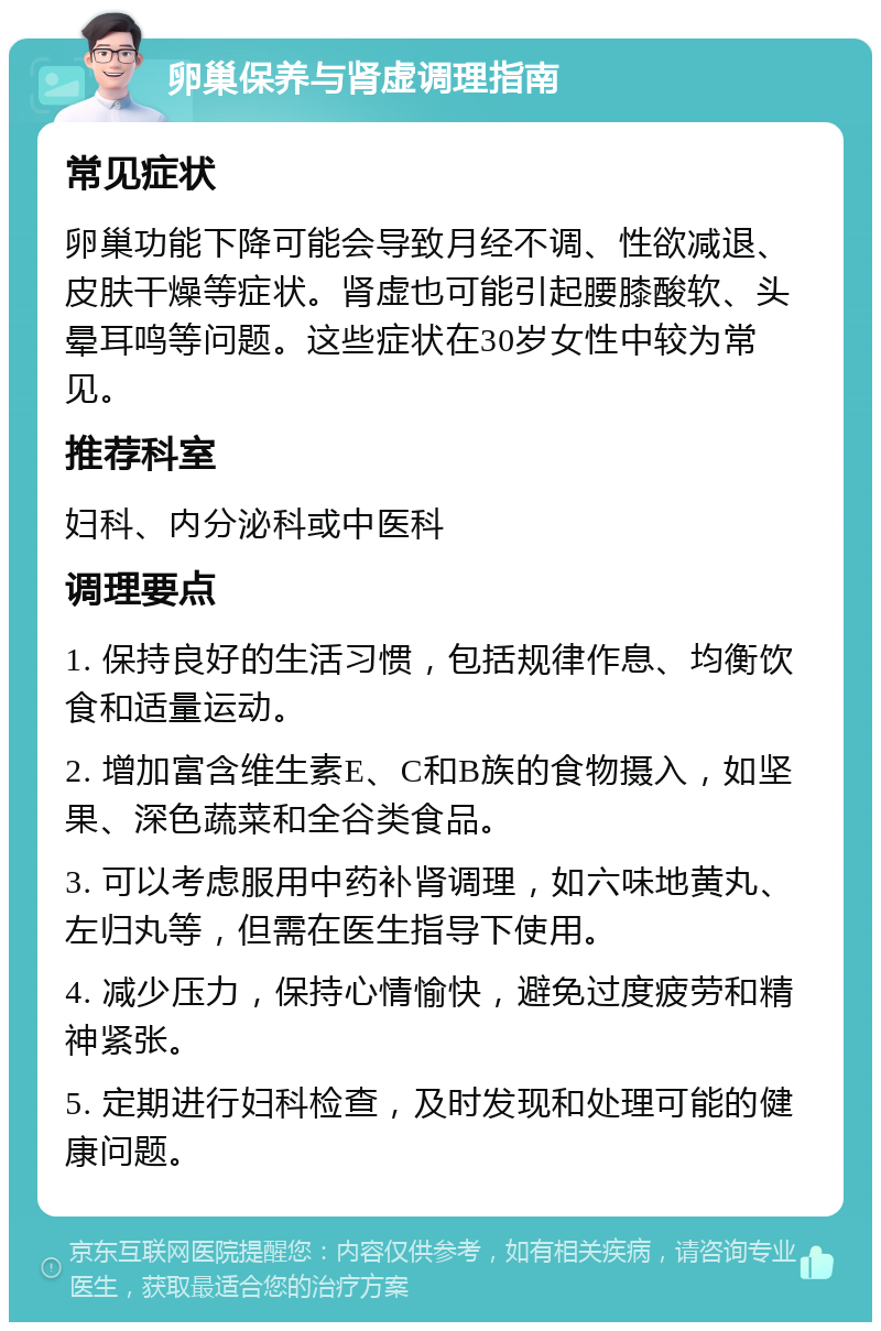 卵巢保养与肾虚调理指南 常见症状 卵巢功能下降可能会导致月经不调、性欲减退、皮肤干燥等症状。肾虚也可能引起腰膝酸软、头晕耳鸣等问题。这些症状在30岁女性中较为常见。 推荐科室 妇科、内分泌科或中医科 调理要点 1. 保持良好的生活习惯，包括规律作息、均衡饮食和适量运动。 2. 增加富含维生素E、C和B族的食物摄入，如坚果、深色蔬菜和全谷类食品。 3. 可以考虑服用中药补肾调理，如六味地黄丸、左归丸等，但需在医生指导下使用。 4. 减少压力，保持心情愉快，避免过度疲劳和精神紧张。 5. 定期进行妇科检查，及时发现和处理可能的健康问题。