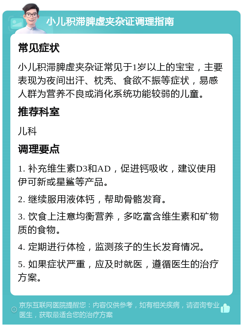 小儿积滞脾虚夹杂证调理指南 常见症状 小儿积滞脾虚夹杂证常见于1岁以上的宝宝，主要表现为夜间出汗、枕秃、食欲不振等症状，易感人群为营养不良或消化系统功能较弱的儿童。 推荐科室 儿科 调理要点 1. 补充维生素D3和AD，促进钙吸收，建议使用伊可新或星鲨等产品。 2. 继续服用液体钙，帮助骨骼发育。 3. 饮食上注意均衡营养，多吃富含维生素和矿物质的食物。 4. 定期进行体检，监测孩子的生长发育情况。 5. 如果症状严重，应及时就医，遵循医生的治疗方案。