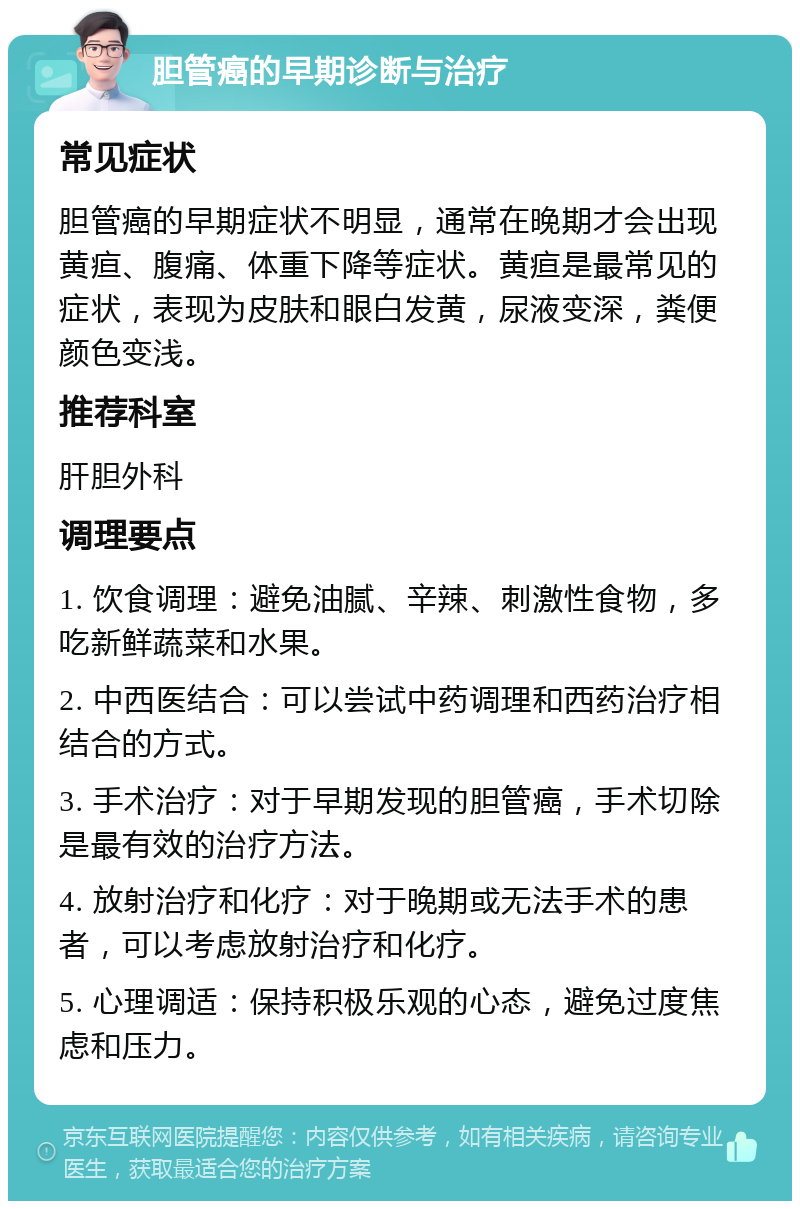 胆管癌的早期诊断与治疗 常见症状 胆管癌的早期症状不明显，通常在晚期才会出现黄疸、腹痛、体重下降等症状。黄疸是最常见的症状，表现为皮肤和眼白发黄，尿液变深，粪便颜色变浅。 推荐科室 肝胆外科 调理要点 1. 饮食调理：避免油腻、辛辣、刺激性食物，多吃新鲜蔬菜和水果。 2. 中西医结合：可以尝试中药调理和西药治疗相结合的方式。 3. 手术治疗：对于早期发现的胆管癌，手术切除是最有效的治疗方法。 4. 放射治疗和化疗：对于晚期或无法手术的患者，可以考虑放射治疗和化疗。 5. 心理调适：保持积极乐观的心态，避免过度焦虑和压力。