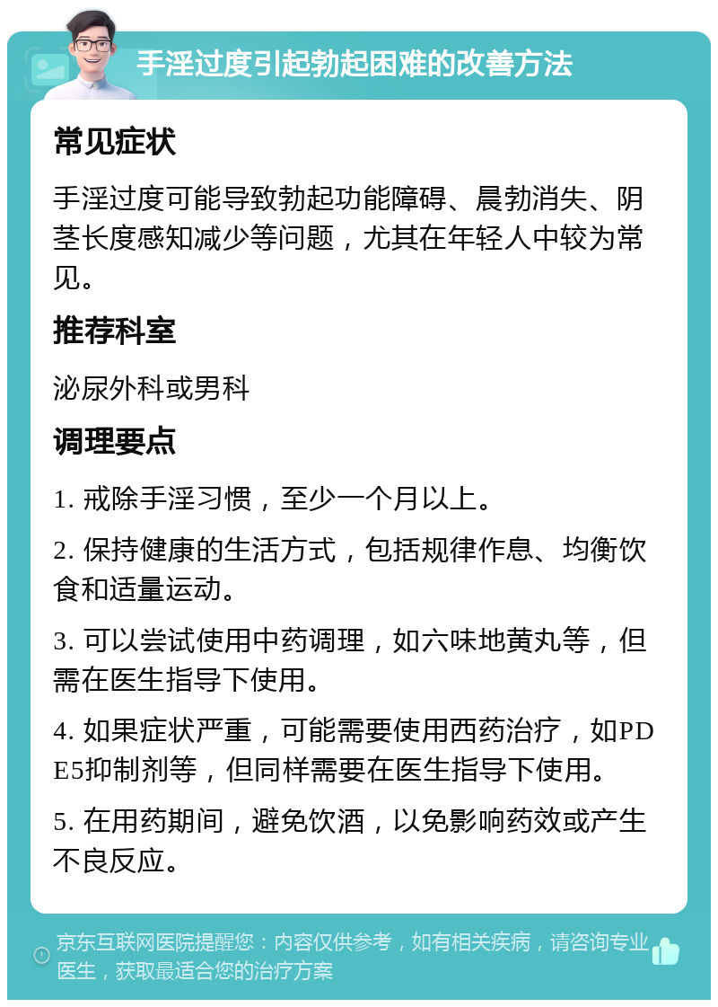 手淫过度引起勃起困难的改善方法 常见症状 手淫过度可能导致勃起功能障碍、晨勃消失、阴茎长度感知减少等问题，尤其在年轻人中较为常见。 推荐科室 泌尿外科或男科 调理要点 1. 戒除手淫习惯，至少一个月以上。 2. 保持健康的生活方式，包括规律作息、均衡饮食和适量运动。 3. 可以尝试使用中药调理，如六味地黄丸等，但需在医生指导下使用。 4. 如果症状严重，可能需要使用西药治疗，如PDE5抑制剂等，但同样需要在医生指导下使用。 5. 在用药期间，避免饮酒，以免影响药效或产生不良反应。