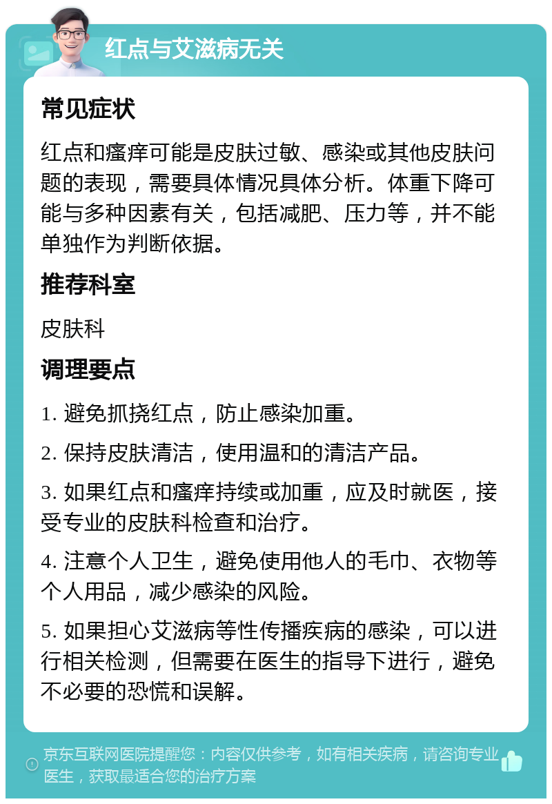 红点与艾滋病无关 常见症状 红点和瘙痒可能是皮肤过敏、感染或其他皮肤问题的表现，需要具体情况具体分析。体重下降可能与多种因素有关，包括减肥、压力等，并不能单独作为判断依据。 推荐科室 皮肤科 调理要点 1. 避免抓挠红点，防止感染加重。 2. 保持皮肤清洁，使用温和的清洁产品。 3. 如果红点和瘙痒持续或加重，应及时就医，接受专业的皮肤科检查和治疗。 4. 注意个人卫生，避免使用他人的毛巾、衣物等个人用品，减少感染的风险。 5. 如果担心艾滋病等性传播疾病的感染，可以进行相关检测，但需要在医生的指导下进行，避免不必要的恐慌和误解。