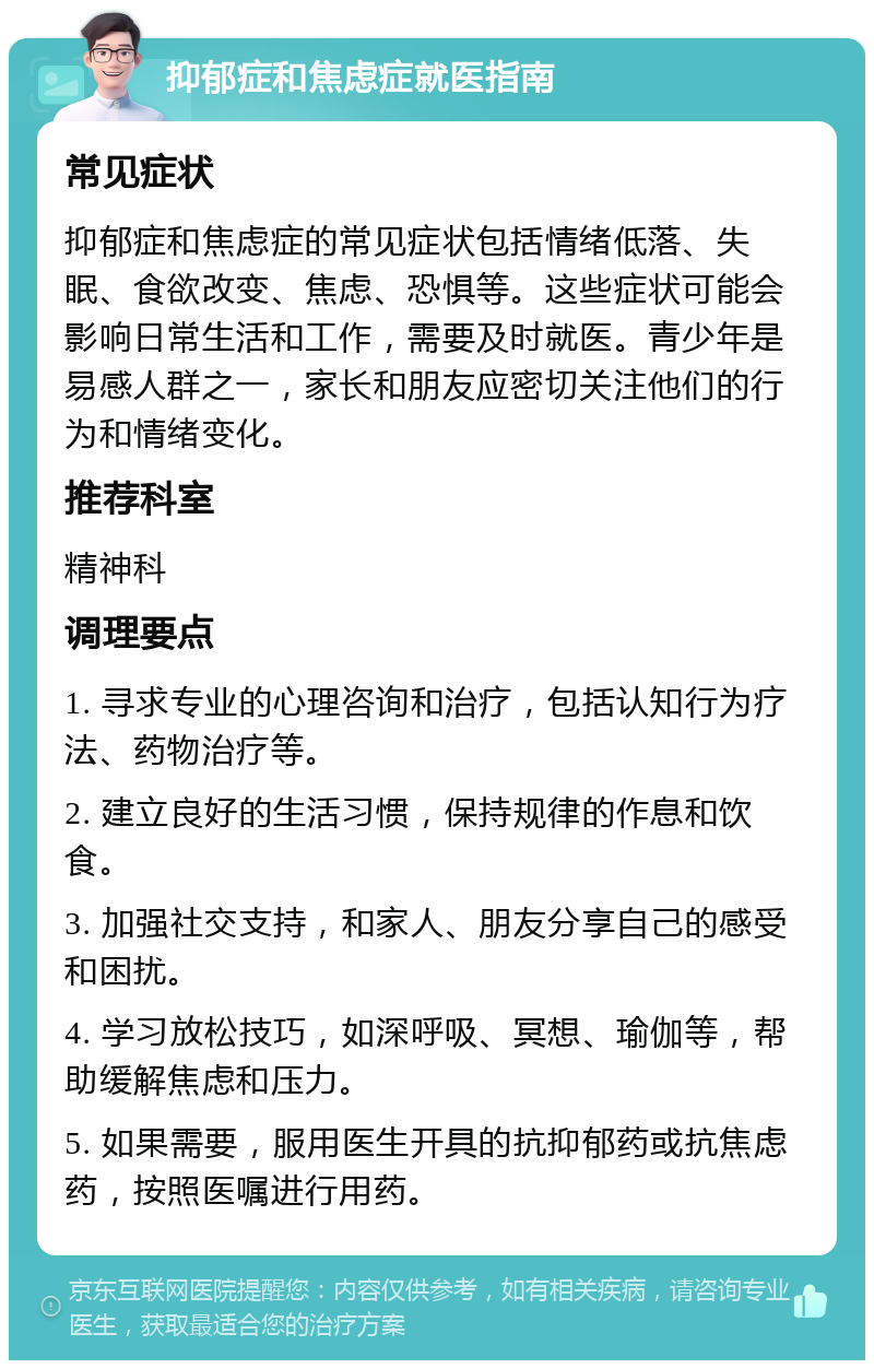 抑郁症和焦虑症就医指南 常见症状 抑郁症和焦虑症的常见症状包括情绪低落、失眠、食欲改变、焦虑、恐惧等。这些症状可能会影响日常生活和工作，需要及时就医。青少年是易感人群之一，家长和朋友应密切关注他们的行为和情绪变化。 推荐科室 精神科 调理要点 1. 寻求专业的心理咨询和治疗，包括认知行为疗法、药物治疗等。 2. 建立良好的生活习惯，保持规律的作息和饮食。 3. 加强社交支持，和家人、朋友分享自己的感受和困扰。 4. 学习放松技巧，如深呼吸、冥想、瑜伽等，帮助缓解焦虑和压力。 5. 如果需要，服用医生开具的抗抑郁药或抗焦虑药，按照医嘱进行用药。