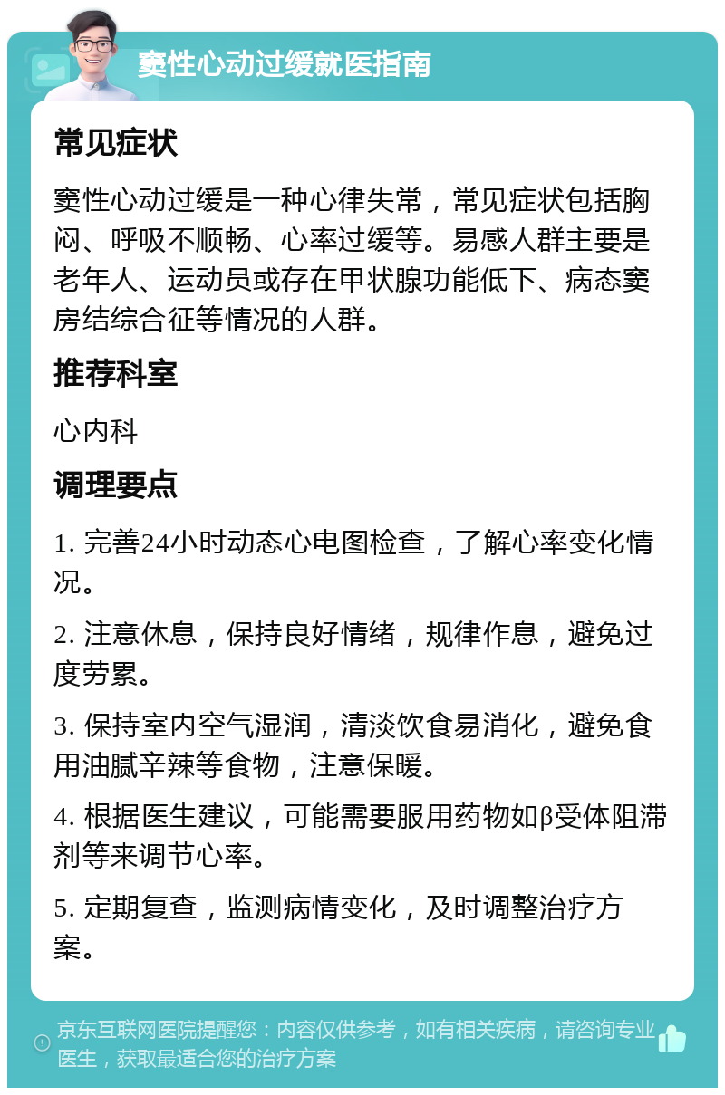 窦性心动过缓就医指南 常见症状 窦性心动过缓是一种心律失常，常见症状包括胸闷、呼吸不顺畅、心率过缓等。易感人群主要是老年人、运动员或存在甲状腺功能低下、病态窦房结综合征等情况的人群。 推荐科室 心内科 调理要点 1. 完善24小时动态心电图检查，了解心率变化情况。 2. 注意休息，保持良好情绪，规律作息，避免过度劳累。 3. 保持室内空气湿润，清淡饮食易消化，避免食用油腻辛辣等食物，注意保暖。 4. 根据医生建议，可能需要服用药物如β受体阻滞剂等来调节心率。 5. 定期复查，监测病情变化，及时调整治疗方案。