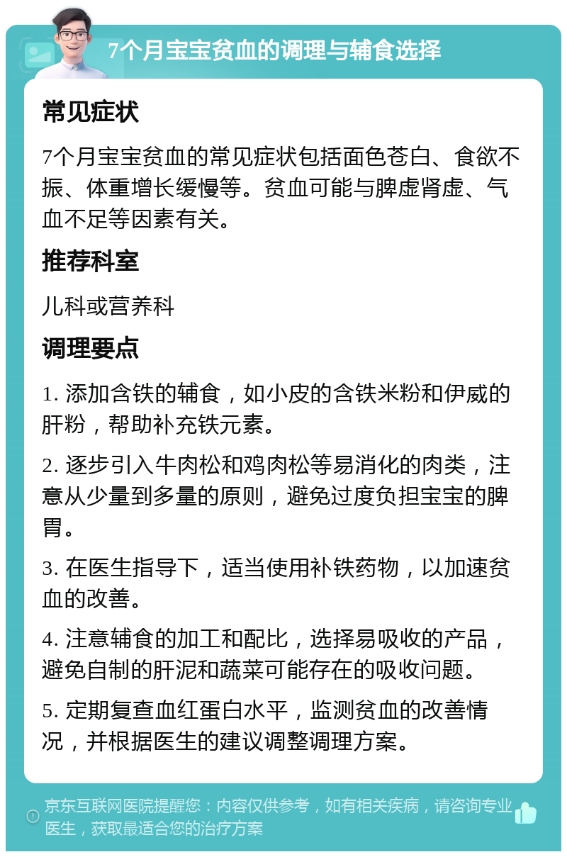 7个月宝宝贫血的调理与辅食选择 常见症状 7个月宝宝贫血的常见症状包括面色苍白、食欲不振、体重增长缓慢等。贫血可能与脾虚肾虚、气血不足等因素有关。 推荐科室 儿科或营养科 调理要点 1. 添加含铁的辅食，如小皮的含铁米粉和伊威的肝粉，帮助补充铁元素。 2. 逐步引入牛肉松和鸡肉松等易消化的肉类，注意从少量到多量的原则，避免过度负担宝宝的脾胃。 3. 在医生指导下，适当使用补铁药物，以加速贫血的改善。 4. 注意辅食的加工和配比，选择易吸收的产品，避免自制的肝泥和蔬菜可能存在的吸收问题。 5. 定期复查血红蛋白水平，监测贫血的改善情况，并根据医生的建议调整调理方案。