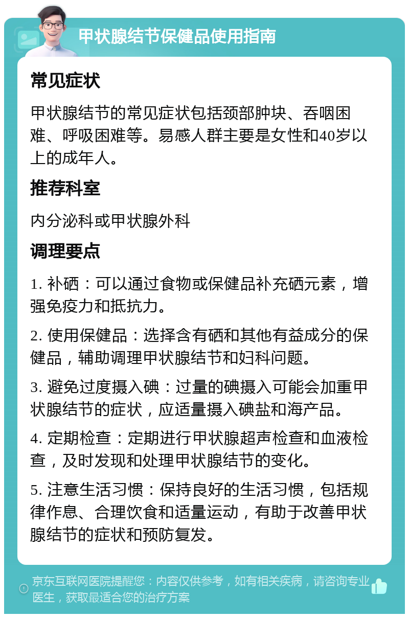 甲状腺结节保健品使用指南 常见症状 甲状腺结节的常见症状包括颈部肿块、吞咽困难、呼吸困难等。易感人群主要是女性和40岁以上的成年人。 推荐科室 内分泌科或甲状腺外科 调理要点 1. 补硒：可以通过食物或保健品补充硒元素，增强免疫力和抵抗力。 2. 使用保健品：选择含有硒和其他有益成分的保健品，辅助调理甲状腺结节和妇科问题。 3. 避免过度摄入碘：过量的碘摄入可能会加重甲状腺结节的症状，应适量摄入碘盐和海产品。 4. 定期检查：定期进行甲状腺超声检查和血液检查，及时发现和处理甲状腺结节的变化。 5. 注意生活习惯：保持良好的生活习惯，包括规律作息、合理饮食和适量运动，有助于改善甲状腺结节的症状和预防复发。