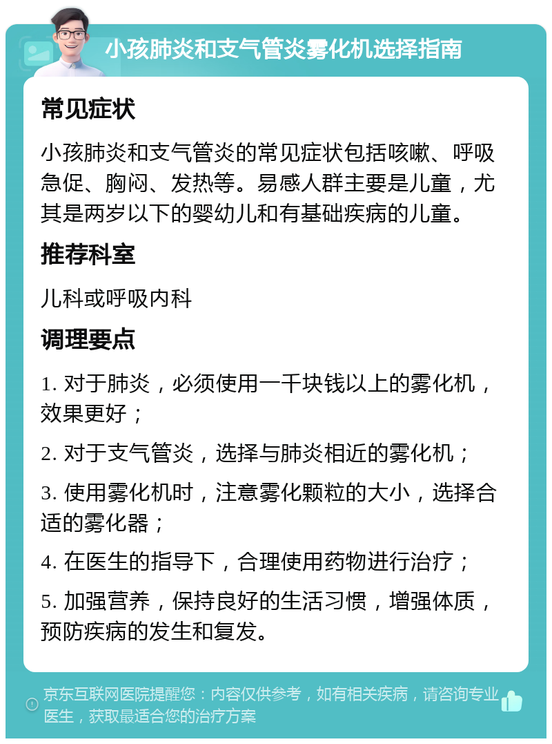 小孩肺炎和支气管炎雾化机选择指南 常见症状 小孩肺炎和支气管炎的常见症状包括咳嗽、呼吸急促、胸闷、发热等。易感人群主要是儿童，尤其是两岁以下的婴幼儿和有基础疾病的儿童。 推荐科室 儿科或呼吸内科 调理要点 1. 对于肺炎，必须使用一千块钱以上的雾化机，效果更好； 2. 对于支气管炎，选择与肺炎相近的雾化机； 3. 使用雾化机时，注意雾化颗粒的大小，选择合适的雾化器； 4. 在医生的指导下，合理使用药物进行治疗； 5. 加强营养，保持良好的生活习惯，增强体质，预防疾病的发生和复发。