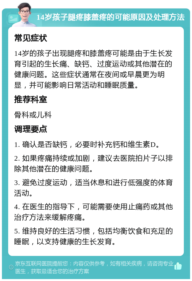 14岁孩子腿疼膝盖疼的可能原因及处理方法 常见症状 14岁的孩子出现腿疼和膝盖疼可能是由于生长发育引起的生长痛、缺钙、过度运动或其他潜在的健康问题。这些症状通常在夜间或早晨更为明显，并可能影响日常活动和睡眠质量。 推荐科室 骨科或儿科 调理要点 1. 确认是否缺钙，必要时补充钙和维生素D。 2. 如果疼痛持续或加剧，建议去医院拍片子以排除其他潜在的健康问题。 3. 避免过度运动，适当休息和进行低强度的体育活动。 4. 在医生的指导下，可能需要使用止痛药或其他治疗方法来缓解疼痛。 5. 维持良好的生活习惯，包括均衡饮食和充足的睡眠，以支持健康的生长发育。