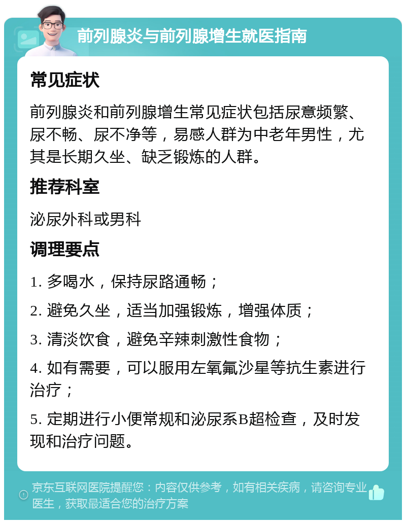 前列腺炎与前列腺增生就医指南 常见症状 前列腺炎和前列腺增生常见症状包括尿意频繁、尿不畅、尿不净等，易感人群为中老年男性，尤其是长期久坐、缺乏锻炼的人群。 推荐科室 泌尿外科或男科 调理要点 1. 多喝水，保持尿路通畅； 2. 避免久坐，适当加强锻炼，增强体质； 3. 清淡饮食，避免辛辣刺激性食物； 4. 如有需要，可以服用左氧氟沙星等抗生素进行治疗； 5. 定期进行小便常规和泌尿系B超检查，及时发现和治疗问题。