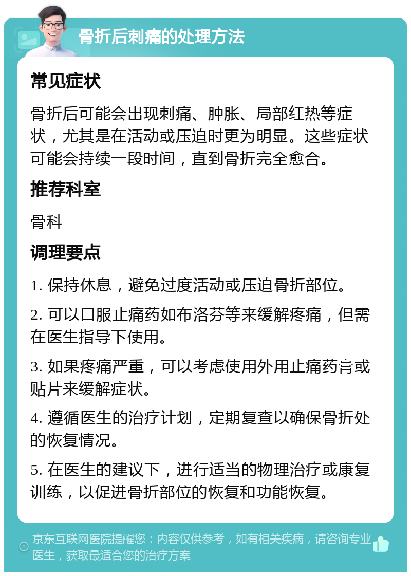 骨折后刺痛的处理方法 常见症状 骨折后可能会出现刺痛、肿胀、局部红热等症状，尤其是在活动或压迫时更为明显。这些症状可能会持续一段时间，直到骨折完全愈合。 推荐科室 骨科 调理要点 1. 保持休息，避免过度活动或压迫骨折部位。 2. 可以口服止痛药如布洛芬等来缓解疼痛，但需在医生指导下使用。 3. 如果疼痛严重，可以考虑使用外用止痛药膏或贴片来缓解症状。 4. 遵循医生的治疗计划，定期复查以确保骨折处的恢复情况。 5. 在医生的建议下，进行适当的物理治疗或康复训练，以促进骨折部位的恢复和功能恢复。