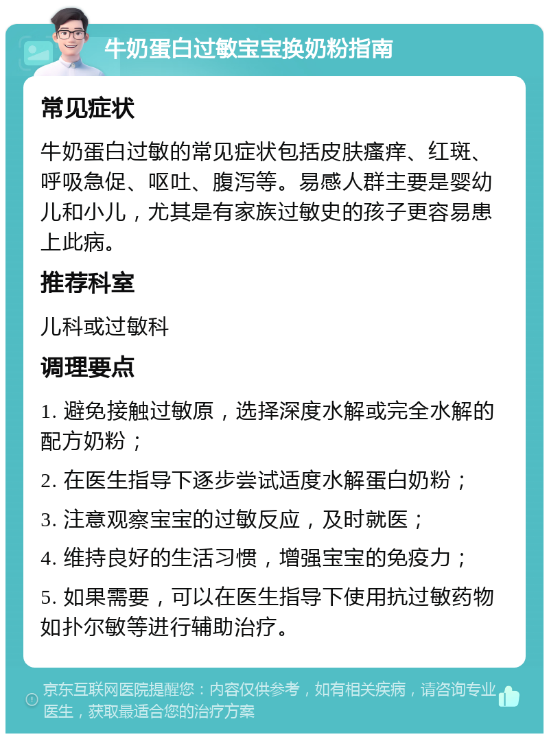 牛奶蛋白过敏宝宝换奶粉指南 常见症状 牛奶蛋白过敏的常见症状包括皮肤瘙痒、红斑、呼吸急促、呕吐、腹泻等。易感人群主要是婴幼儿和小儿，尤其是有家族过敏史的孩子更容易患上此病。 推荐科室 儿科或过敏科 调理要点 1. 避免接触过敏原，选择深度水解或完全水解的配方奶粉； 2. 在医生指导下逐步尝试适度水解蛋白奶粉； 3. 注意观察宝宝的过敏反应，及时就医； 4. 维持良好的生活习惯，增强宝宝的免疫力； 5. 如果需要，可以在医生指导下使用抗过敏药物如扑尔敏等进行辅助治疗。