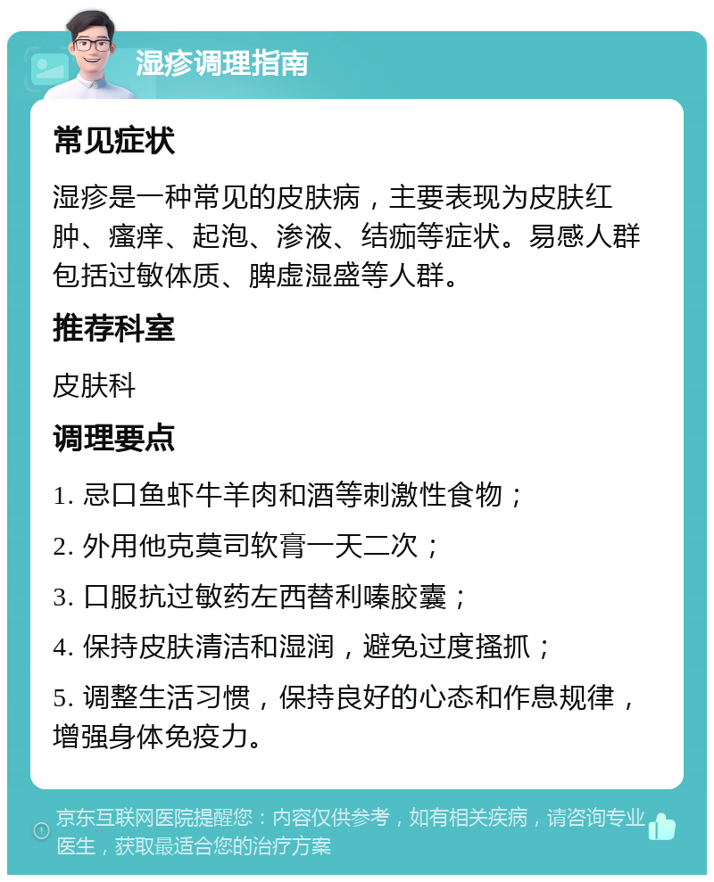 湿疹调理指南 常见症状 湿疹是一种常见的皮肤病，主要表现为皮肤红肿、瘙痒、起泡、渗液、结痂等症状。易感人群包括过敏体质、脾虚湿盛等人群。 推荐科室 皮肤科 调理要点 1. 忌口鱼虾牛羊肉和酒等刺激性食物； 2. 外用他克莫司软膏一天二次； 3. 口服抗过敏药左西替利嗪胶囊； 4. 保持皮肤清洁和湿润，避免过度搔抓； 5. 调整生活习惯，保持良好的心态和作息规律，增强身体免疫力。