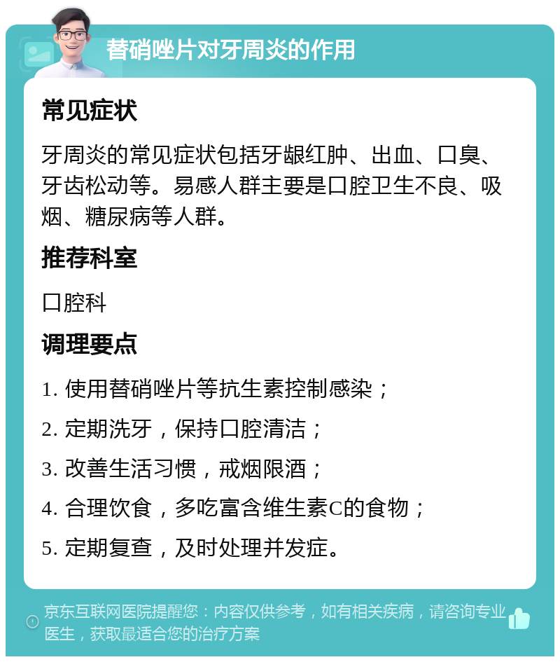 替硝唑片对牙周炎的作用 常见症状 牙周炎的常见症状包括牙龈红肿、出血、口臭、牙齿松动等。易感人群主要是口腔卫生不良、吸烟、糖尿病等人群。 推荐科室 口腔科 调理要点 1. 使用替硝唑片等抗生素控制感染； 2. 定期洗牙，保持口腔清洁； 3. 改善生活习惯，戒烟限酒； 4. 合理饮食，多吃富含维生素C的食物； 5. 定期复查，及时处理并发症。