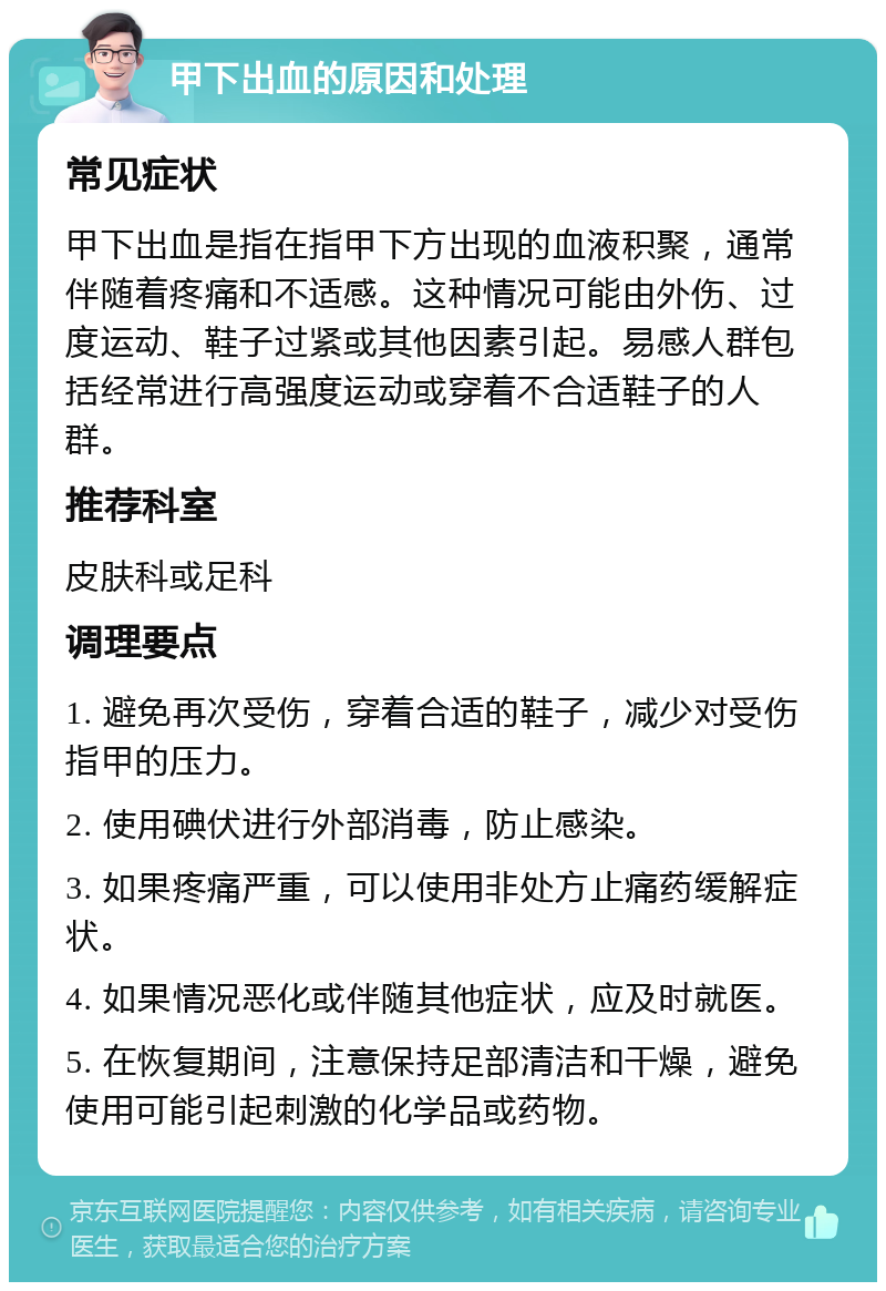 甲下出血的原因和处理 常见症状 甲下出血是指在指甲下方出现的血液积聚，通常伴随着疼痛和不适感。这种情况可能由外伤、过度运动、鞋子过紧或其他因素引起。易感人群包括经常进行高强度运动或穿着不合适鞋子的人群。 推荐科室 皮肤科或足科 调理要点 1. 避免再次受伤，穿着合适的鞋子，减少对受伤指甲的压力。 2. 使用碘伏进行外部消毒，防止感染。 3. 如果疼痛严重，可以使用非处方止痛药缓解症状。 4. 如果情况恶化或伴随其他症状，应及时就医。 5. 在恢复期间，注意保持足部清洁和干燥，避免使用可能引起刺激的化学品或药物。