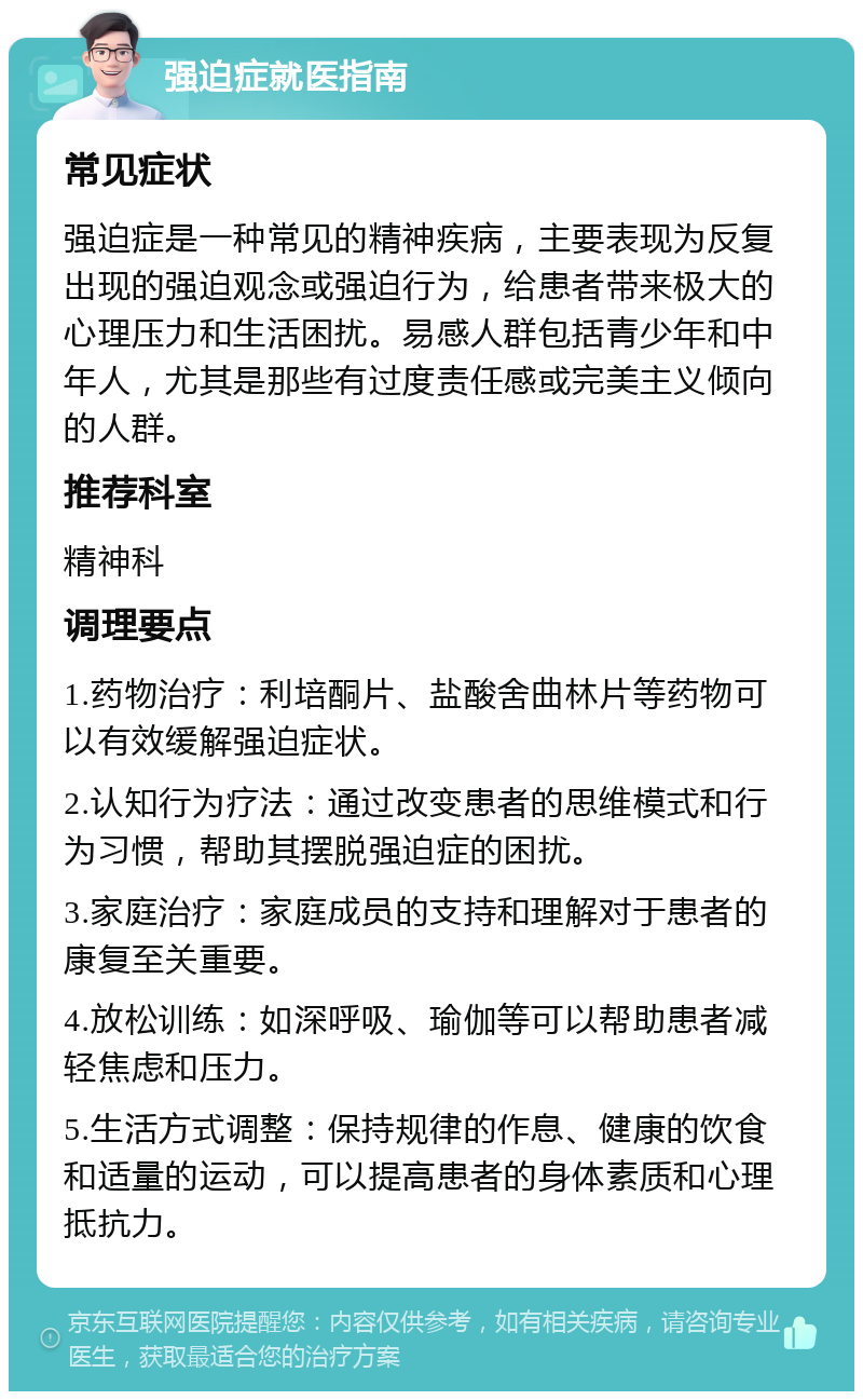 强迫症就医指南 常见症状 强迫症是一种常见的精神疾病，主要表现为反复出现的强迫观念或强迫行为，给患者带来极大的心理压力和生活困扰。易感人群包括青少年和中年人，尤其是那些有过度责任感或完美主义倾向的人群。 推荐科室 精神科 调理要点 1.药物治疗：利培酮片、盐酸舍曲林片等药物可以有效缓解强迫症状。 2.认知行为疗法：通过改变患者的思维模式和行为习惯，帮助其摆脱强迫症的困扰。 3.家庭治疗：家庭成员的支持和理解对于患者的康复至关重要。 4.放松训练：如深呼吸、瑜伽等可以帮助患者减轻焦虑和压力。 5.生活方式调整：保持规律的作息、健康的饮食和适量的运动，可以提高患者的身体素质和心理抵抗力。