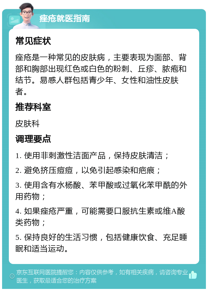 痤疮就医指南 常见症状 痤疮是一种常见的皮肤病，主要表现为面部、背部和胸部出现红色或白色的粉刺、丘疹、脓疱和结节。易感人群包括青少年、女性和油性皮肤者。 推荐科室 皮肤科 调理要点 1. 使用非刺激性洁面产品，保持皮肤清洁； 2. 避免挤压痘痘，以免引起感染和疤痕； 3. 使用含有水杨酸、苯甲酸或过氧化苯甲酰的外用药物； 4. 如果痤疮严重，可能需要口服抗生素或维A酸类药物； 5. 保持良好的生活习惯，包括健康饮食、充足睡眠和适当运动。