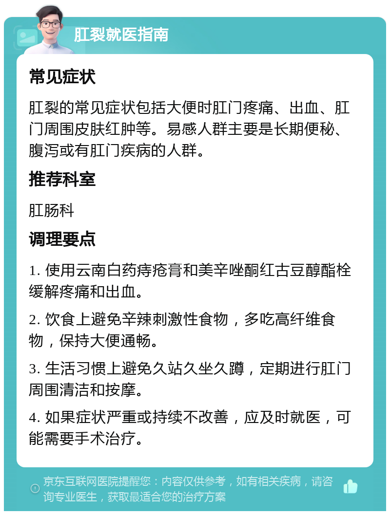 肛裂就医指南 常见症状 肛裂的常见症状包括大便时肛门疼痛、出血、肛门周围皮肤红肿等。易感人群主要是长期便秘、腹泻或有肛门疾病的人群。 推荐科室 肛肠科 调理要点 1. 使用云南白药痔疮膏和美辛唑酮红古豆醇酯栓缓解疼痛和出血。 2. 饮食上避免辛辣刺激性食物，多吃高纤维食物，保持大便通畅。 3. 生活习惯上避免久站久坐久蹲，定期进行肛门周围清洁和按摩。 4. 如果症状严重或持续不改善，应及时就医，可能需要手术治疗。