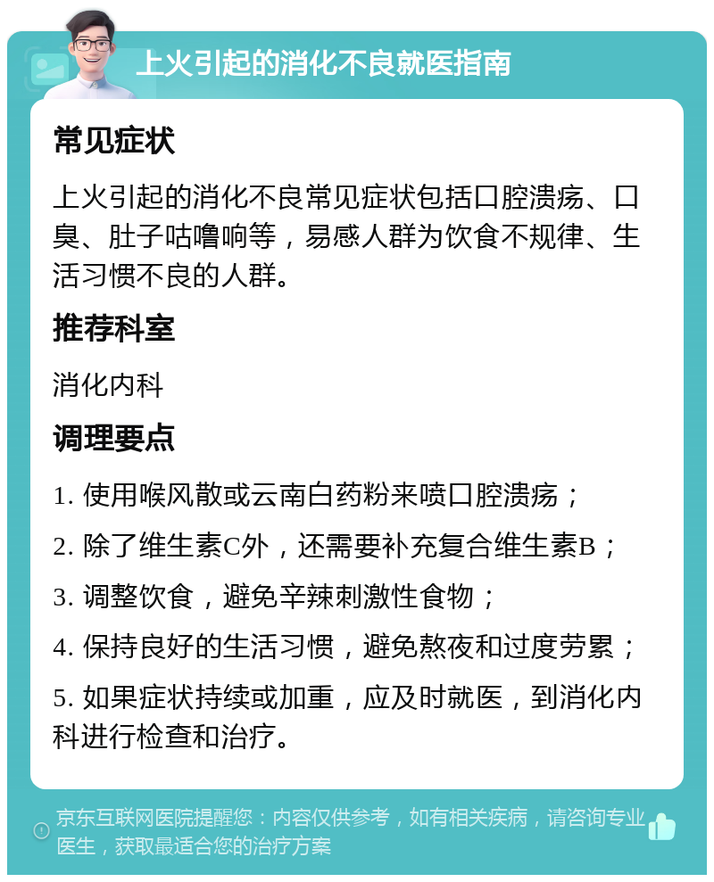 上火引起的消化不良就医指南 常见症状 上火引起的消化不良常见症状包括口腔溃疡、口臭、肚子咕噜响等，易感人群为饮食不规律、生活习惯不良的人群。 推荐科室 消化内科 调理要点 1. 使用喉风散或云南白药粉来喷口腔溃疡； 2. 除了维生素C外，还需要补充复合维生素B； 3. 调整饮食，避免辛辣刺激性食物； 4. 保持良好的生活习惯，避免熬夜和过度劳累； 5. 如果症状持续或加重，应及时就医，到消化内科进行检查和治疗。