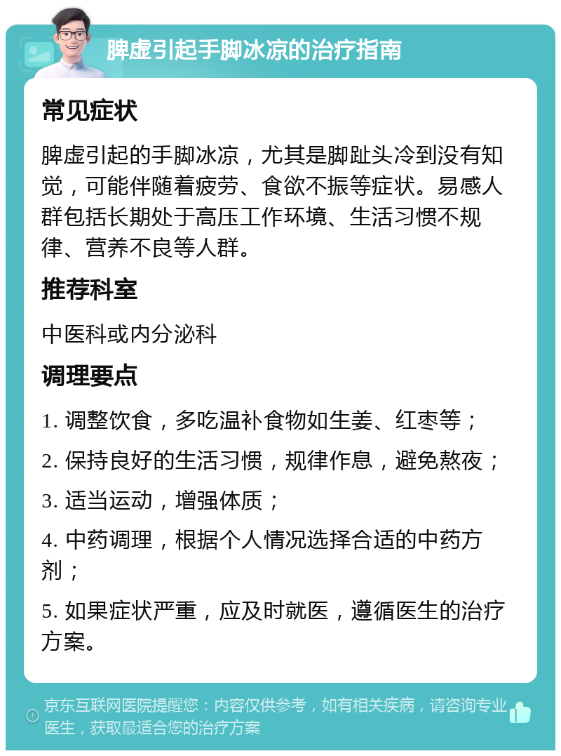 脾虚引起手脚冰凉的治疗指南 常见症状 脾虚引起的手脚冰凉，尤其是脚趾头冷到没有知觉，可能伴随着疲劳、食欲不振等症状。易感人群包括长期处于高压工作环境、生活习惯不规律、营养不良等人群。 推荐科室 中医科或内分泌科 调理要点 1. 调整饮食，多吃温补食物如生姜、红枣等； 2. 保持良好的生活习惯，规律作息，避免熬夜； 3. 适当运动，增强体质； 4. 中药调理，根据个人情况选择合适的中药方剂； 5. 如果症状严重，应及时就医，遵循医生的治疗方案。