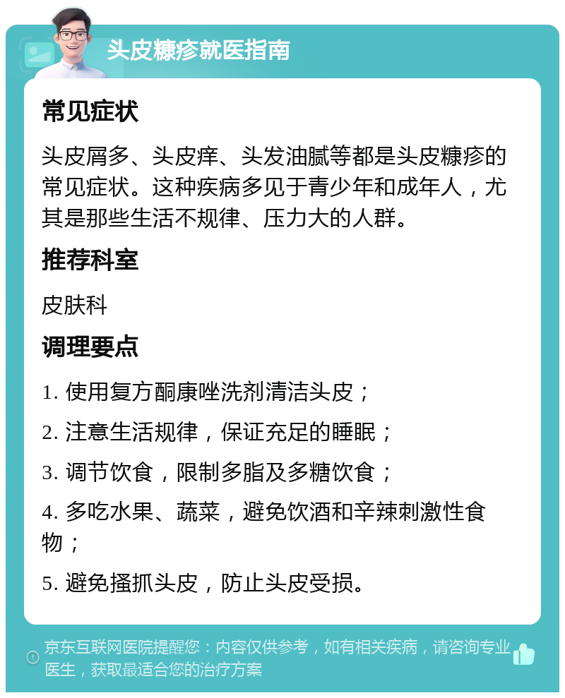 头皮糠疹就医指南 常见症状 头皮屑多、头皮痒、头发油腻等都是头皮糠疹的常见症状。这种疾病多见于青少年和成年人，尤其是那些生活不规律、压力大的人群。 推荐科室 皮肤科 调理要点 1. 使用复方酮康唑洗剂清洁头皮； 2. 注意生活规律，保证充足的睡眠； 3. 调节饮食，限制多脂及多糖饮食； 4. 多吃水果、蔬菜，避免饮酒和辛辣刺激性食物； 5. 避免搔抓头皮，防止头皮受损。