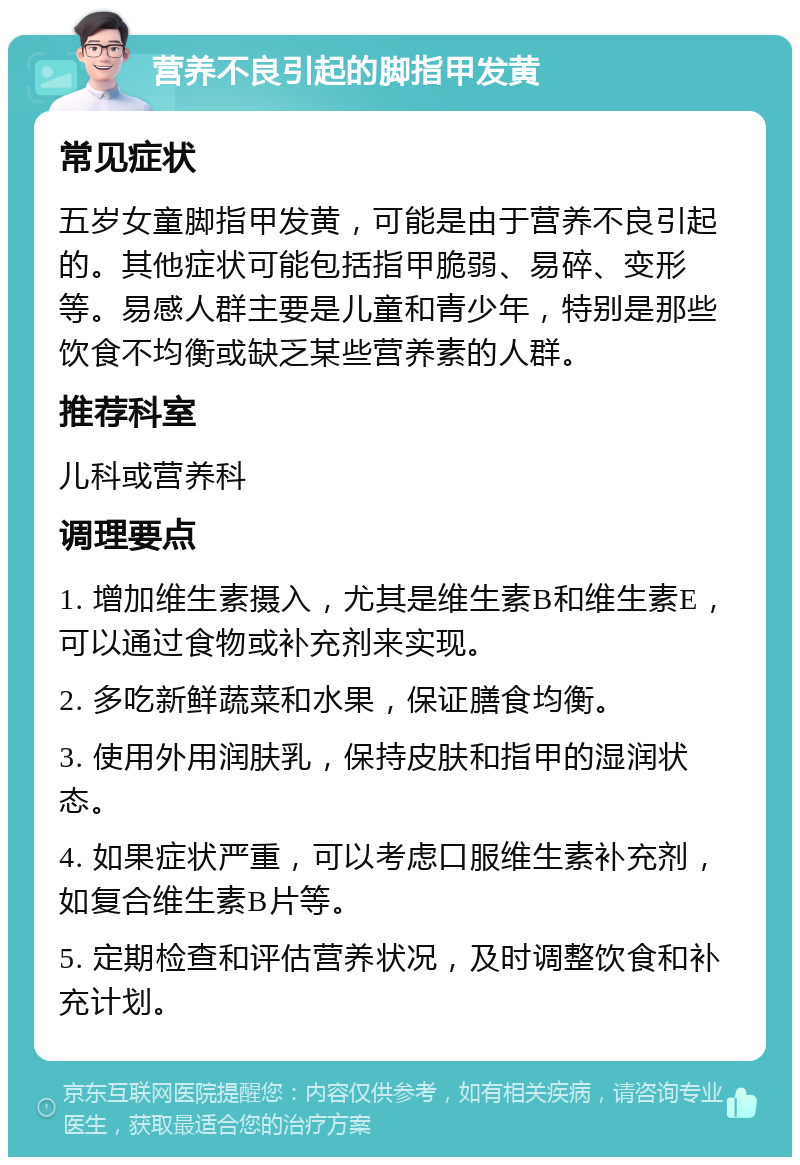 营养不良引起的脚指甲发黄 常见症状 五岁女童脚指甲发黄，可能是由于营养不良引起的。其他症状可能包括指甲脆弱、易碎、变形等。易感人群主要是儿童和青少年，特别是那些饮食不均衡或缺乏某些营养素的人群。 推荐科室 儿科或营养科 调理要点 1. 增加维生素摄入，尤其是维生素B和维生素E，可以通过食物或补充剂来实现。 2. 多吃新鲜蔬菜和水果，保证膳食均衡。 3. 使用外用润肤乳，保持皮肤和指甲的湿润状态。 4. 如果症状严重，可以考虑口服维生素补充剂，如复合维生素B片等。 5. 定期检查和评估营养状况，及时调整饮食和补充计划。