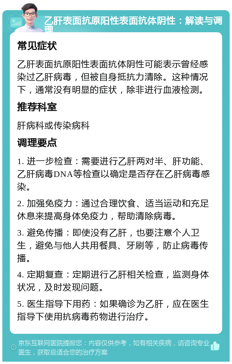 乙肝表面抗原阳性表面抗体阴性：解读与调理 常见症状 乙肝表面抗原阳性表面抗体阴性可能表示曾经感染过乙肝病毒，但被自身抵抗力清除。这种情况下，通常没有明显的症状，除非进行血液检测。 推荐科室 肝病科或传染病科 调理要点 1. 进一步检查：需要进行乙肝两对半、肝功能、乙肝病毒DNA等检查以确定是否存在乙肝病毒感染。 2. 加强免疫力：通过合理饮食、适当运动和充足休息来提高身体免疫力，帮助清除病毒。 3. 避免传播：即使没有乙肝，也要注意个人卫生，避免与他人共用餐具、牙刷等，防止病毒传播。 4. 定期复查：定期进行乙肝相关检查，监测身体状况，及时发现问题。 5. 医生指导下用药：如果确诊为乙肝，应在医生指导下使用抗病毒药物进行治疗。