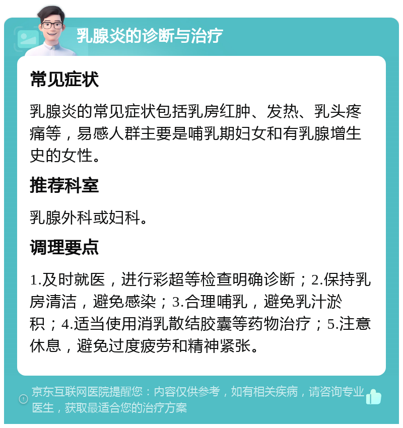 乳腺炎的诊断与治疗 常见症状 乳腺炎的常见症状包括乳房红肿、发热、乳头疼痛等，易感人群主要是哺乳期妇女和有乳腺增生史的女性。 推荐科室 乳腺外科或妇科。 调理要点 1.及时就医，进行彩超等检查明确诊断；2.保持乳房清洁，避免感染；3.合理哺乳，避免乳汁淤积；4.适当使用消乳散结胶囊等药物治疗；5.注意休息，避免过度疲劳和精神紧张。