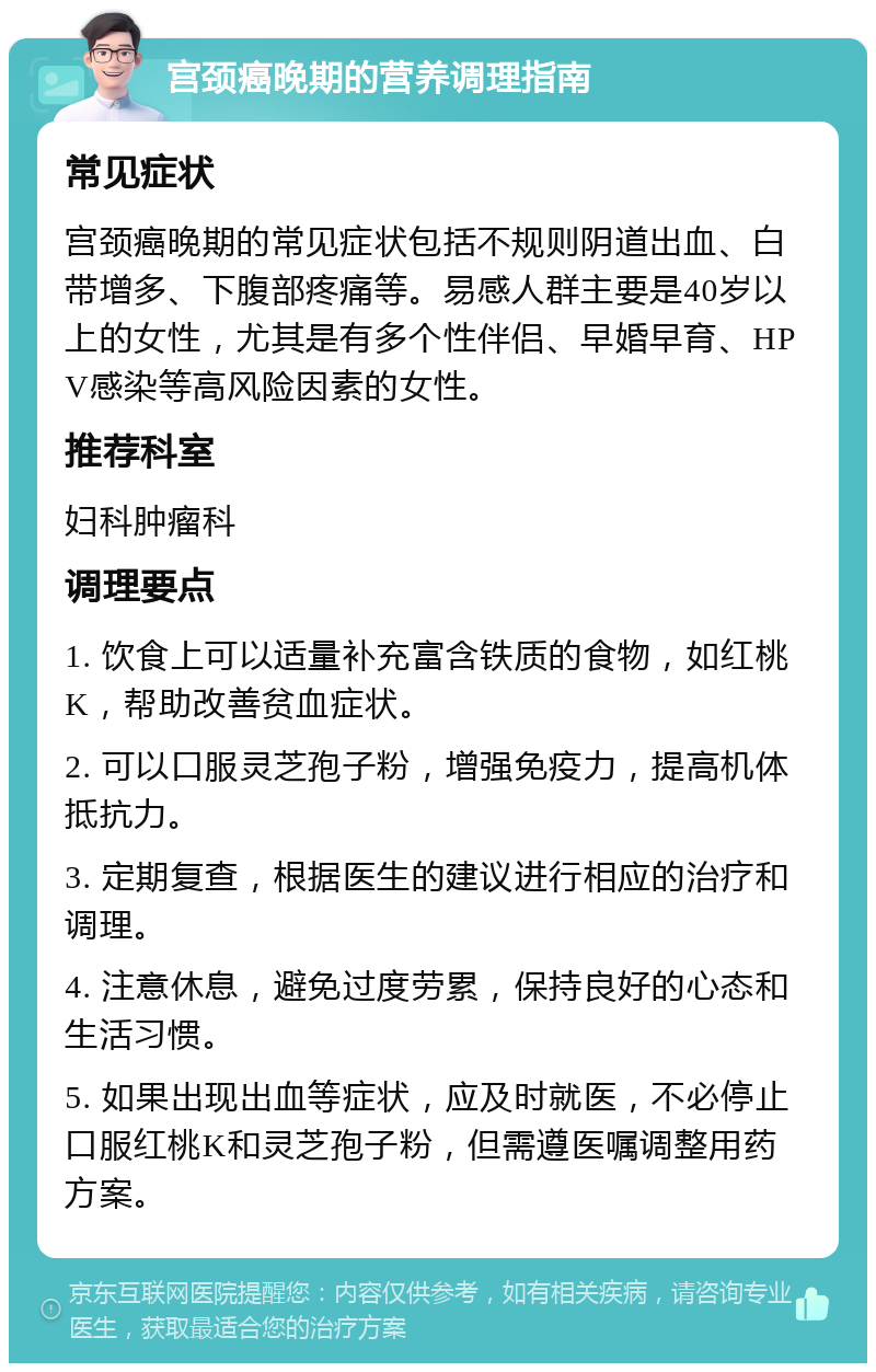 宫颈癌晚期的营养调理指南 常见症状 宫颈癌晚期的常见症状包括不规则阴道出血、白带增多、下腹部疼痛等。易感人群主要是40岁以上的女性，尤其是有多个性伴侣、早婚早育、HPV感染等高风险因素的女性。 推荐科室 妇科肿瘤科 调理要点 1. 饮食上可以适量补充富含铁质的食物，如红桃K，帮助改善贫血症状。 2. 可以口服灵芝孢子粉，增强免疫力，提高机体抵抗力。 3. 定期复查，根据医生的建议进行相应的治疗和调理。 4. 注意休息，避免过度劳累，保持良好的心态和生活习惯。 5. 如果出现出血等症状，应及时就医，不必停止口服红桃K和灵芝孢子粉，但需遵医嘱调整用药方案。