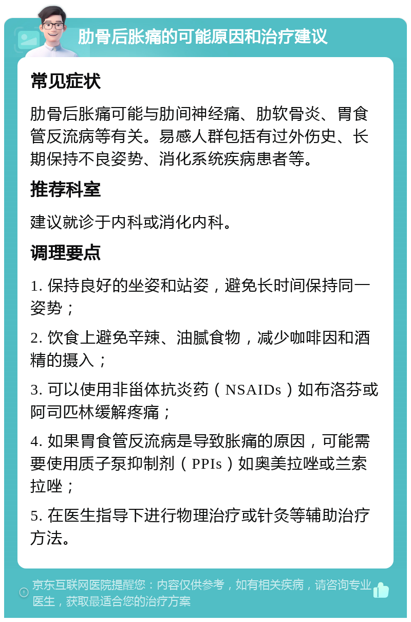 肋骨后胀痛的可能原因和治疗建议 常见症状 肋骨后胀痛可能与肋间神经痛、肋软骨炎、胃食管反流病等有关。易感人群包括有过外伤史、长期保持不良姿势、消化系统疾病患者等。 推荐科室 建议就诊于内科或消化内科。 调理要点 1. 保持良好的坐姿和站姿，避免长时间保持同一姿势； 2. 饮食上避免辛辣、油腻食物，减少咖啡因和酒精的摄入； 3. 可以使用非甾体抗炎药（NSAIDs）如布洛芬或阿司匹林缓解疼痛； 4. 如果胃食管反流病是导致胀痛的原因，可能需要使用质子泵抑制剂（PPIs）如奥美拉唑或兰索拉唑； 5. 在医生指导下进行物理治疗或针灸等辅助治疗方法。