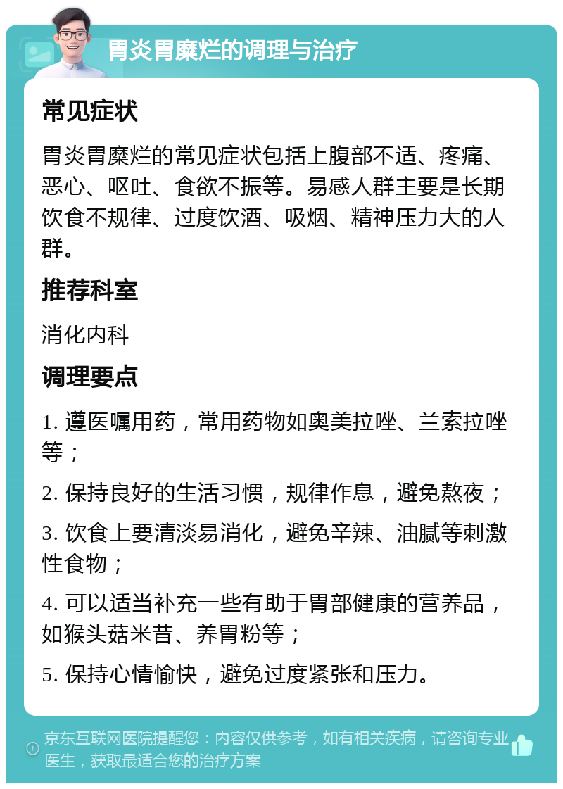 胃炎胃糜烂的调理与治疗 常见症状 胃炎胃糜烂的常见症状包括上腹部不适、疼痛、恶心、呕吐、食欲不振等。易感人群主要是长期饮食不规律、过度饮酒、吸烟、精神压力大的人群。 推荐科室 消化内科 调理要点 1. 遵医嘱用药，常用药物如奥美拉唑、兰索拉唑等； 2. 保持良好的生活习惯，规律作息，避免熬夜； 3. 饮食上要清淡易消化，避免辛辣、油腻等刺激性食物； 4. 可以适当补充一些有助于胃部健康的营养品，如猴头菇米昔、养胃粉等； 5. 保持心情愉快，避免过度紧张和压力。